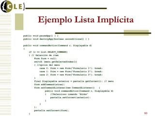 Ejemplo Lista Implícita
public void pauseApp() { }
public void destroyApp(boolean unconditional) { }
public void commandAction(Command c, Displayable d)
{
if (c == List.SELECT_COMMAND)
{ // Selección de item
Form form = null;
switch (menu.getSelectedIndex())
{ //opcion del menu
case 0: form = new Form("Formulario 1"); break;
case 1: form = new Form("Formulario 2"); break;
case 2: form = new Form("Formulario 3"); break;
}
final Displayable anterior = pantalla.getCurrent(); // menu
form.addCommand(atras);
form.setCommandListener(new CommandListener() {
public void commandAction(Command c, Displayable d)
{ //Selecciono comando “Atrás”
pantalla.setCurrent(anterior);
}
}
);
pantalla.setCurrent(form);
} 80
 
