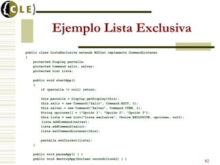 Ejemplo Lista Exclusiva
public class ListaExclusiva extends MIDlet implements CommandListener
{
protected Display pantalla;
protected Command salir, salvar;
protected List lista;
public void startApp()
{
if (pantalla != null) return;
this.pantalla = Display.getDisplay(this);
this.salir = new Command("Salir", Command.EXIT, 1);
this.salvar = new Command("Salvar", Command.ITEM, 1);
String opciones[] = {"Opción 1", "Opción 2", "Opción 3"};
this.lista = new List("Lista exclusiva", Choice.EXCLUSIVE, opciones, null);
lista.addCommand(salvar);
lista.addCommand(salir);
lista.setCommandListener(this);
pantalla.setCurrent(lista);
}
public void pauseApp() { }
public void destroyApp(boolean unconditional) { }
82
 