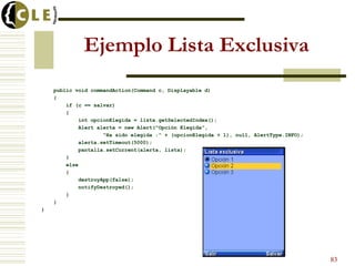 Ejemplo Lista Exclusiva
public void commandAction(Command c, Displayable d)
{
if (c == salvar)
{
int opcionElegida = lista.getSelectedIndex();
Alert alerta = new Alert("Opción Elegida",
"Ha sido elegida :" + (opcionElegida + 1), null, AlertType.INFO);
alerta.setTimeout(5000);
pantalla.setCurrent(alerta, lista);
}
else
{
destroyApp(false);
notifyDestroyed();
}
}
}
83
 