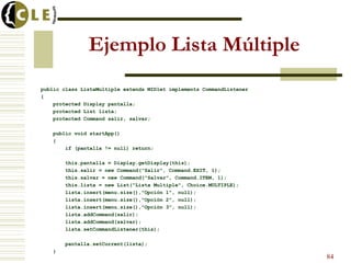 Ejemplo Lista Múltiple
public class ListaMultiple extends MIDlet implements CommandListener
{
protected Display pantalla;
protected List lista;
protected Command salir, salvar;
public void startApp()
{
if (pantalla != null) return;
this.pantalla = Display.getDisplay(this);
this.salir = new Command("Salir", Command.EXIT, 1);
this.salvar = new Command("Salvar", Command.ITEM, 1);
this.lista = new List("Lista Multiple", Choice.MULTIPLE);
lista.insert(menu.size(),"Opción 1", null);
lista.insert(menu.size(),"Opción 2", null);
lista.insert(menu.size(),"Opción 3", null);
lista.addCommand(salir);
lista.addCommand(salvar);
lista.setCommandListener(this);
pantalla.setCurrent(lista);
}
84
 