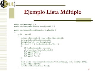 Ejemplo Lista Múltiple
public void pauseApp() { }
public void destroyApp(boolean unconditional) { }
public void commandAction(Command c, Displayable d)
{
if (c == salvar)
{
boolean seleccionados[] = new boolean[lista.size()];
lista.getSelectedFlags(seleccionados);
StringBuffer buf = new StringBuffer();
for (int i = 0; i < seleccionados.length; i++)
{
if (!seleccionados[i]) continue;
// Alternativa: lista.isSelected(i)
buf.append("Opción ");
buf.append( i + 1 );
buf.append( "n" );
}
Alert alerta = new Alert("Seleccionados:",buf.toString(), null, AlertType.INFO);
alerta.setTimeout(5000);
pantalla.setCurrent(alerta, lista);
}
85
 