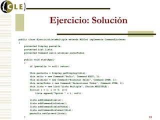 Ejercicio: Solución
public class EjercicioListaMultiple extends MIDlet implements CommandListener
{
protected Display pantalla;
protected List lista;
protected Command salir,eliminar,selecTodos;
public void startApp()
{
if (pantalla != null) return;
this.pantalla = Display.getDisplay(this);
this.salir = new Command("Salir", Command.EXIT, 1);
this.eliminar = new Command("Eliminar Selec", Command.ITEM, 1);
this.selecTodos = new Command("Seleccionar Todos", Command.ITEM, 1);
this.lista = new List("Lista Multiple", Choice.MULTIPLE);
for(int i = 1; i <= 5; i++)
lista.append("Opción " + i, null);
lista.addCommand(salir);
lista.addCommand(eliminar);
lista.addCommand(selecTodos);
lista.setCommandListener(this);
pantalla.setCurrent(lista);
} 88
 