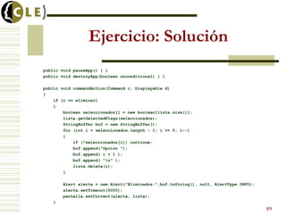 Ejercicio: Solución
public void pauseApp() { }
public void destroyApp(boolean unconditional) { }
public void commandAction(Command c, Displayable d)
{
if (c == eliminar)
{
boolean seleccionados[] = new boolean[lista.size()];
lista.getSelectedFlags(seleccionados);
StringBuffer buf = new StringBuffer();
for (int i = seleccionados.length - 1; i >= 0; i--)
{
if (!seleccionados[i]) continue;
buf.append("Opción ");
buf.append( i + 1 );
buf.append( "n" );
lista.delete(i);
}
Alert alerta = new Alert("Eliminados:",buf.toString(), null, AlertType.INFO);
alerta.setTimeout(5000);
pantalla.setCurrent(alerta, lista);
}
89
 