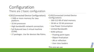 Configuration
There are 2 basic configuration
•CDC(Connected Device Configuration):
• 2 MB or more memory for Java
platform.
• 32-bit processor.
• High bandwidth network connection.
• full-featured Java 2 virtual machine
(CVM).
• 17 packages. Use for devices like Palms.
•CLDC(Connected Limited Device
Configuration):
• 160-512 KB of total memory
• 16-bit or 32-bit processor
• Low Power Consumption
• Limited Bandwidth
• KVM without
• Floating point types
• Object finalization
• JNI or reflection
• User class loaders
This one we use
 