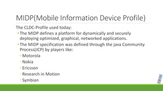 MIDP(Mobile Information Device Profile)
The CLDC-Profile used today:
• The MIDP defines a platform for dynamically and securely
deploying optimized, graphical, networked applications.
• The MIDP specification was defined through the java Community
Process(JCP) by players like:
◦ Motorola
◦ Nokia
◦ Ericsson
◦ Research in Motion
◦ Symbian
 