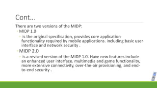 Cont…
There are two versions of the MIDP:
◦ MIDP 1.0
◦ is the original specification, provides core application
functionality required by mobile applications. including basic user
interface and network security .
◦MIDP 2.0
◦ is a revised version of the MIDP 1.0. Have new features include
an enhanced user interface. multimedia and game functionality,
more extensive connectivity, over-the-air provisioning, and end-
to-end security .
 