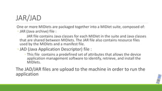 JAR/JAD
One or more MIDIets are packaged together into a MIDIet suite, composed of:
◦ JAR (Java archive) file :
JAR file contains Java classes for each MIDIet in the suite and Java classes
that are shared between MIDIets. The JAR file also contains resource files
used by the MIDlets and a manifest file.
◦ JAD (Java Application Descriptor) file :
◦ This file contains a predefined set of attributes that allows the device
application management software to identify, retrieve, and install the
MIDlets.
The JAD/JAR files are upload to the machine in order to run the
application
 