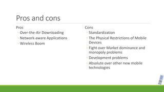Pros and cons
Pros
◦ Over-the-Air Downloading
◦ Network-aware Applications
◦ Wireless Boom
Cons
◦ Standardization
◦ The Physical Restrictions of Mobile
Devices
◦ Fight over Market dominance and
monopoly problems
◦ Development problems
◦ Absolute over other new mobile
technologies
 