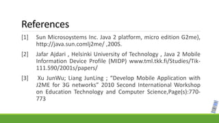 References
[1] Sun Microsoystems Inc. Java 2 platform, micro edition G2me),
http://java.sun.comlj2me/ ,200S.
[2] Jafar Ajdari , Helsinki University of Technology , Java 2 Mobile
Information Device Profile (MIDP) www.tml.tkk.fi/Studies/Tik-
111.590/2001s/papers/
[3] Xu JunWu; Liang JunLing ; “Develop Mobile Application with
J2ME for 3G networks” 2010 Second International Workshop
on Education Technology and Computer Science,Page(s):770-
773
 