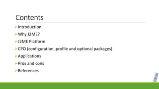 Contents
Introduction
Why J2ME?
J2ME Platform
CPO (configuration, profile and optional packages)
Applications
Pros and cons
References
 