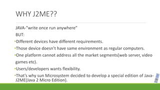 WHY J2ME??
JAVA-”write once run anywhere”
BUT:
•Different devices have different requirements.
•Those device doesn’t have same environment as regular computers.
•One platform cannot address all the market segments(web server, video
games etc).
•Users/developers wants flexibility.
•That’s why sun Microsystem decided to develop a special edition of Java-
J2ME(Java 2 Micro Edition).
 