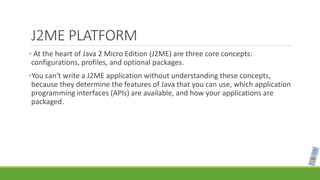 J2ME PLATFORM
• At the heart of Java 2 Micro Edition (J2ME) are three core concepts:
configurations, profiles, and optional packages.
•You can't write a J2ME application without understanding these concepts,
because they determine the features of Java that you can use, which application
programming interfaces (APIs) are available, and how your applications are
packaged.
 