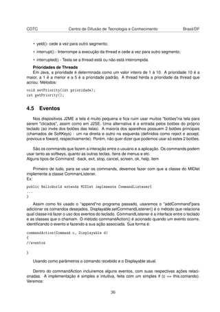 CDTC Centro de Difusão de Tecnologia e Conhecimento Brasil/DF
• yeld()- cede a vez para outro segmento;
• interrupt() - Interrompe a execução da thread e cede a vez para outro segmento;
• interrupted() - Testa se a thread está ou não está interrompida.
Prioridades de Threads
Em Java, a prioridade é determinada como um valor inteiro de 1 à 10. A prioridade 10 é a
maior, a 1 é a menor e a 5 é a prioridade padrão. A thread herda a prioridade da thread que
acriou. Métodos:
void setPriority(int prioridade);
int getPriority();
4.5 Eventos
Nos dispositivos J2ME a tela é muito pequena e ﬁca ruim usar muitos "botões"na tela para
serem "clicados", assim como em J2SE. Uma alternativa é a entrada pelos botões do próprio
teclado (ao invés dos botões das telas). A maioria dos aparelhos possuem 2 botões principais
(chamados de SoftKeys) : um na direita e outro na esquerda (deﬁnidos como reject e accept,
previous e foward, respectivamente). Porém, não quer dizer que podemos usar só estes 2 botões.
São os commands que fazem a interação entre o usuário e a aplicação. Os commands podem
usar tanto as softkeys, quanto as outras teclas, ítens de menus e etc.
Alguns tipos de Command: -back, exit, stop, cancel, screen, ok, help, item
Primeiro de tudo, para se usar os commands, devemos fazer com que a classe do MIDlet
implemente a classe CommanListener.
Ex:
public HelloWorld extends MIDlet implements CommandListener{
...
}
Assim como foi usado o "append"no programa passado, usaremos o "addCommand"para
adicionar os comandos desejados. Displayable.setCommandListener() é o método que relaciona
qual classe irá fazer o uso dos eventos do teclado. CommandListener é a interface entre o teclado
e as classes que o chamam. O método commandAction() é acionado quando um evento ocorre,
identiﬁcando o evento e fazendo a sua ação associada. Sua forma é:
commandAction(Command c, Displayable d)
{
//eventos
}
Usando como parâmetros o comando recebido e o Displayable atual.
Dentro do commandAction incluiremos alguns eventos, com suas respectivas ações relaci-
onadas. A implementação é simples e intuitiva, feita com um simples if (c == this.comando).
Veremos:
36
 