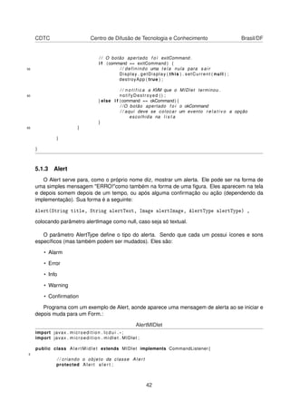 CDTC Centro de Difusão de Tecnologia e Conhecimento Brasil/DF
/ / O botão apertado f o i exitCommand .
i f (command == exitCommand ) {
55 / / definindo uma t e l a nula para s a i r
Display . getDisplay ( this ) . setCurrent ( null ) ;
destroyApp ( true ) ;
/ / n o t i f i c a a KVM que o MIDlet terminou .
60 notifyDestroyed ( ) ;
} else i f (command == okCommand) {
/ /O botão apertado f o i o okCommand
/ / aqui deve se colocar um evento r e l a t i v o a opção
escolhida na l i s t a
}
65 }
}
}
5.1.3 Alert
O Alert serve para, como o próprio nome diz, mostrar um alerta. Ele pode ser na forma de
uma simples mensagem "ERRO!"como também na forma de uma ﬁgura. Eles aparecem na tela
e depois somem depois de um tempo, ou após alguma conﬁrmação ou ação (dependendo da
implementação). Sua forma é a seguinte:
Alert(String title, String alertText, Image alertImage, AlertType alertType) ,
colocando parâmetro alertImage como null, caso seja só textual.
O parâmetro AlertType deﬁne o tipo do alerta. Sendo que cada um possui ícones e sons
especíﬁcos (mas também podem ser mudados). Eles são:
• Alarm
• Error
• Info
• Warning
• Conﬁrmation
Programa com um exemplo de Alert, aonde aparece uma mensagem de alerta ao se iniciar e
depois muda para um Form.:
AlertMIDlet
import javax . microedition . l c d u i . * ;
import javax . microedition . midlet . MIDlet ;
public class A l e r t M i d l e t extends MIDlet implements CommandListener {
5
/ / criando o objeto da classe A l e r t
protected A l e r t a l e r t ;
42
 