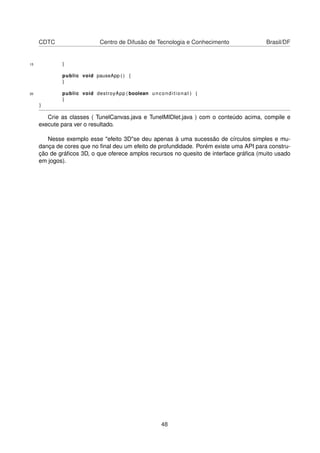 CDTC Centro de Difusão de Tecnologia e Conhecimento Brasil/DF
15 }
public void pauseApp ( ) {
}
20 public void destroyApp ( boolean unconditional ) {
}
}
Crie as classes ( TunelCanvas.java e TunelMIDlet.java ) com o conteúdo acima, compile e
execute para ver o resultado.
Nesse exemplo esse "efeito 3D"se deu apenas à uma sucessão de círculos simples e mu-
dança de cores que no ﬁnal deu um efeito de profundidade. Porém existe uma API para constru-
ção de gráﬁcos 3D, o que oferece amplos recursos no quesito de interface gráﬁca (muito usado
em jogos).
48
 