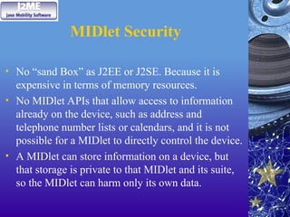 MIDlet Security
• No “sand Box” as J2EE or J2SE. Because it is
expensive in terms of memory resources.
• No MIDlet APIs that allow access to information
already on the device, such as address and
telephone number lists or calendars, and it is not
possible for a MIDlet to directly control the device.
• A MIDlet can store information on a device, but
that storage is private to that MIDlet and its suite,
so the MIDlet can harm only its own data.
 
