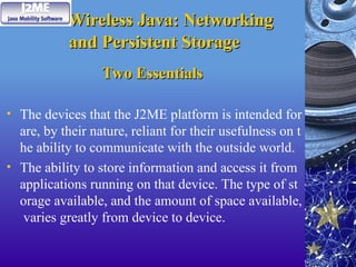 Wireless Java: Networking
Wireless Java: Networking
and Persistent Storage
and Persistent Storage
Two Essentials
Two Essentials
• The devices that the J2ME platform is intended for
are, by their nature, reliant for their usefulness on t
he ability to communicate with the outside world.
• The ability to store information and access it from
applications running on that device. The type of st
orage available, and the amount of space available,
varies greatly from device to device.
 