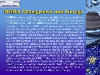 MIDlet Management and Storage
MIDlet Management and Storage
A MIDlet consists of one or more class files and associated reso
urces stored in a JAR file. Several MIDlets may be combined int
o a MIDlet suite. All the MIDlets that make up a given suite are
packaged in the same JAR file and are managed as a single unit:
they are installed together in the simulated nonvolatile device st
orage Furthermore, they all execute in the same instance of the J
ava VM. MIDlets almost always be installed over a network or v
ia a local connection to an associated host system. Because the J
AR file that contains a MIDlet suite may be large, each suite has
an associated Java Archive Descriptor file (JAD) that is small en
ough to download quickly, but which contains enough informati
on about the suite to allow the user to decide whether to install it.
The Application Management Software of a MIDP device (such
as a cell phone) typically first downloads the JAD file, whose lo
cation is specified by its URL. If the user decides to install the
MIDlet suite, the AMS downloads the JAR file, which can be lo
cated by using one of the attributes in the JAD. The MIDlet suit
e is then stored on the device, and subsequently, the MIDlets it c
ontains can be loaded from the locally installed copy..
 