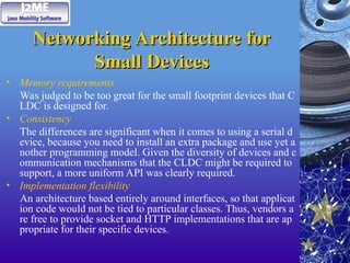 Networking Architecture for
Networking Architecture for
Small Devices
Small Devices
• Memory requirements
Was judged to be too great for the small footprint devices that C
LDC is designed for.
• Consistency
The differences are significant when it comes to using a serial d
evice, because you need to install an extra package and use yet a
nother programming model. Given the diversity of devices and c
ommunication mechanisms that the CLDC might be required to
support, a more uniform API was clearly required.
• Implementation flexibility
An architecture based entirely around interfaces, so that applicat
ion code would not be tied to particular classes. Thus, vendors a
re free to provide socket and HTTP implementations that are ap
propriate for their specific devices.
 