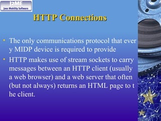 HTTP Connections
HTTP Connections
• The only communications protocol that ever
y MIDP device is required to provide
• HTTP makes use of stream sockets to carry
messages between an HTTP client (usually
a web browser) and a web server that often
(but not always) returns an HTML page to t
he client.
 