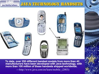 Java Technology Handsets
Java Technology Handsets
To date, over 250 different handset models from more than 40
manufacturers have been developed with Java technology, with
more than 100 million of these handsets shipped worldwide.
---http://www.java.com/en/learn/mobile_(2003)
 