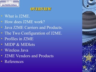 Overview
Overview
• What is J2ME.
• How does J2ME work?
• Java J2ME Carriers and Products.
• The Two Configuration of J2ME.
• Profiles in J2ME
• MIDP & MIDlets
• Wireless Java
• J2ME Vendors and Products
• References
 