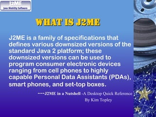 What is J2ME
What is J2ME
J2ME is a family of specifications that
defines various downsized versions of the
standard Java 2 platform; these
downsized versions can be used to
program consumer electronic devices
ranging from cell phones to highly
capable Personal Data Assistants (PDAs),
smart phones, and set-top boxes.
---J2ME in a Nutshell -A Desktop Quick Reference
By Kim Topley
 