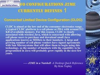 two configurations J2ME
currently defines 1
Connected Limited Device Configuration (CLDC)
CLDC is aimed at the low end of the consumer electronics range.
A typical CLDC platform is a cell phone or PDA with around 512
KB of available memory. For this reason, CLDC is closely
associated with wireless Java, which is concerned with allowing
cell phone users to purchase and download small Java
applications known as MIDlets to their handsets. A large and
growing number of cell phone vendors have signed agreements
with Sun Microsystems that will allow them to begin using this
technology, so the number of handsets with the capability to be
programmed in Java will probably grow rapidly in the next few
years.
----- J2ME in a Nutshell -A Desktop Quick Reference
By Kim Topley
 