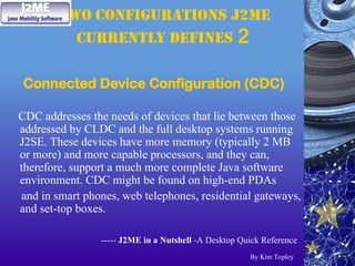 two configurations J2ME
currently defines 2
Connected Device Configuration (CDC)
CDC addresses the needs of devices that lie between those
addressed by CLDC and the full desktop systems running
J2SE. These devices have more memory (typically 2 MB
or more) and more capable processors, and they can,
therefore, support a much more complete Java software
environment. CDC might be found on high-end PDAs
and in smart phones, web telephones, residential gateways,
and set-top boxes.
----- J2ME in a Nutshell -A Desktop Quick Reference
By Kim Topley
 