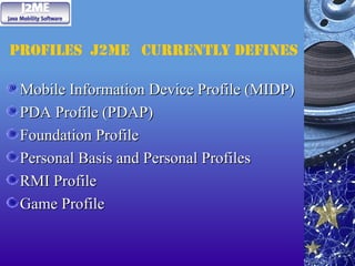 Profiles J2ME currently defines
Mobile Information Device Profile (MIDP)
Mobile Information Device Profile (MIDP)
PDA Profile (PDAP)
PDA Profile (PDAP)
Foundation Profile
Foundation Profile
Personal Basis and Personal Profiles
Personal Basis and Personal Profiles
RMI Profile
RMI Profile
Game Profile
Game Profile
 