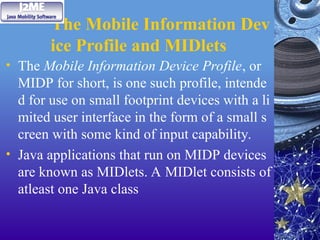 The Mobile Information Dev
ice Profile and MIDlets
• The Mobile Information Device Profile, or
MIDP for short, is one such profile, intende
d for use on small footprint devices with a li
mited user interface in the form of a small s
creen with some kind of input capability.
• Java applications that run on MIDP devices
are known as MIDlets. A MIDlet consists of
atleast one Java class
 
