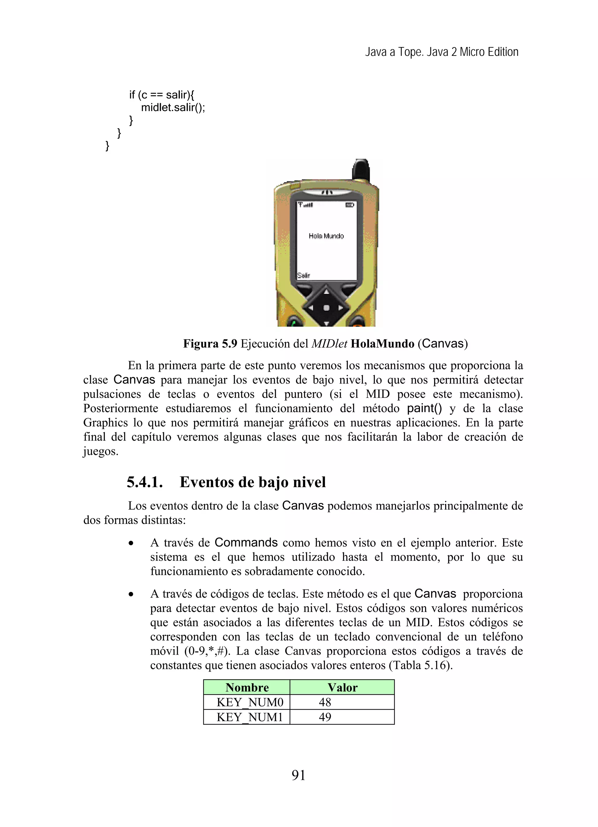 Java a Tope. Java 2 Micro Edition
if (c == salir){
midlet.salir();
}
}
}
Figura 5.9 Ejecución del MIDlet HolaMundo (Canvas)
En la primera parte de este punto veremos los mecanismos que proporciona la
clase Canvas para manejar los eventos de bajo nivel, lo que nos permitirá detectar
pulsaciones de teclas o eventos del puntero (si el MID posee este mecanismo).
Posteriormente estudiaremos el funcionamiento del método paint() y de la clase
Graphics lo que nos permitirá manejar gráficos en nuestras aplicaciones. En la parte
final del capítulo veremos algunas clases que nos facilitarán la labor de creación de
juegos.
5.4.1. Eventos de bajo nivel
Los eventos dentro de la clase Canvas podemos manejarlos principalmente de
dos formas distintas:
• A través de Commands como hemos visto en el ejemplo anterior. Este
sistema es el que hemos utilizado hasta el momento, por lo que su
funcionamiento es sobradamente conocido.
• A través de códigos de teclas. Este método es el que Canvas proporciona
para detectar eventos de bajo nivel. Estos códigos son valores numéricos
que están asociados a las diferentes teclas de un MID. Estos códigos se
corresponden con las teclas de un teclado convencional de un teléfono
móvil (0-9,*,#). La clase Canvas proporciona estos códigos a través de
constantes que tienen asociados valores enteros (Tabla 5.16).
Nombre Valor
KEY_NUM0 48
KEY_NUM1 49
91
 