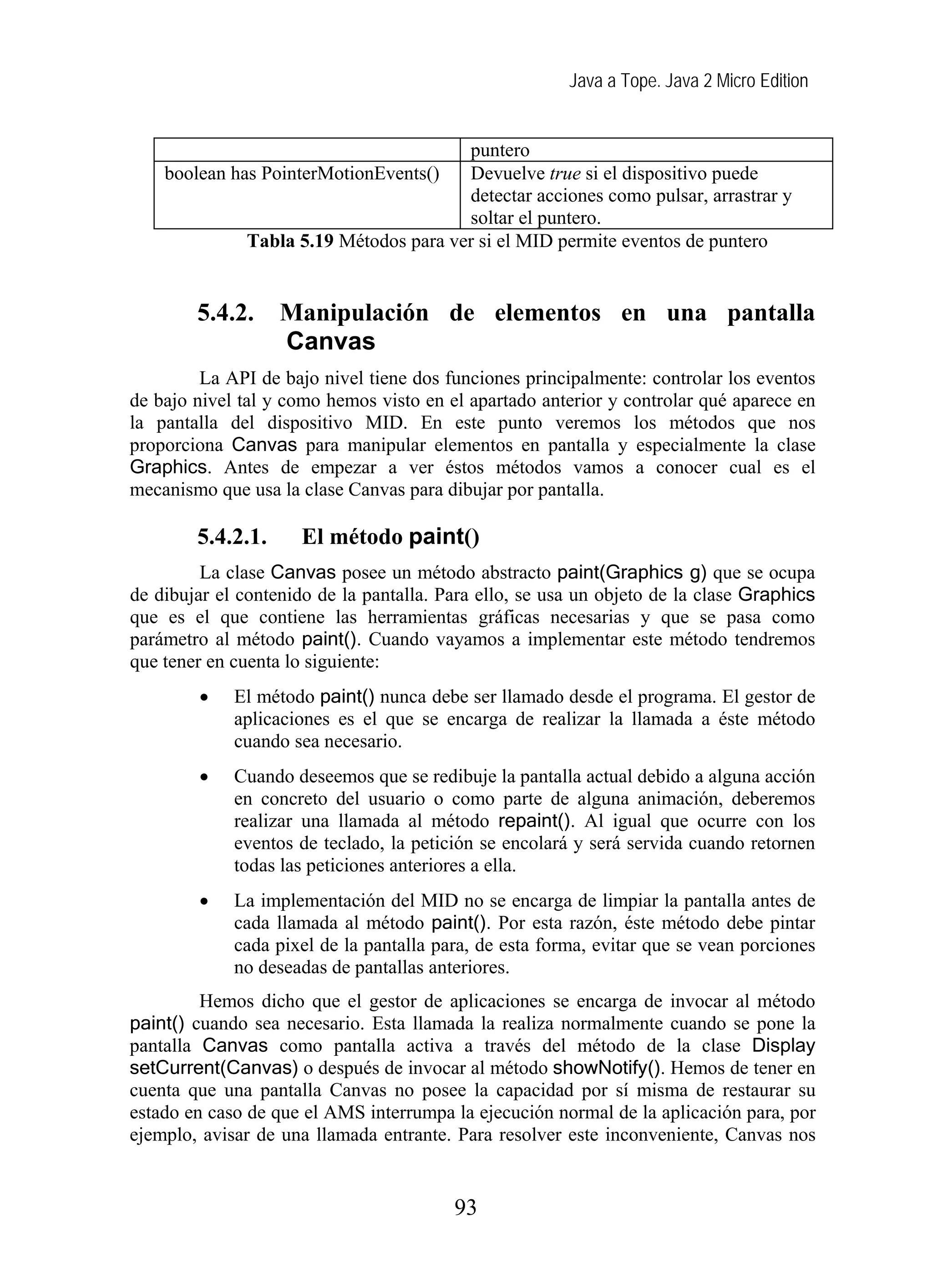 Java a Tope. Java 2 Micro Edition
puntero
boolean has PointerMotionEvents() Devuelve true si el dispositivo puede
detectar acciones como pulsar, arrastrar y
soltar el puntero.
Tabla 5.19 Métodos para ver si el MID permite eventos de puntero
5.4.2. Manipulación de elementos en una pantalla
Canvas
La API de bajo nivel tiene dos funciones principalmente: controlar los eventos
de bajo nivel tal y como hemos visto en el apartado anterior y controlar qué aparece en
la pantalla del dispositivo MID. En este punto veremos los métodos que nos
proporciona Canvas para manipular elementos en pantalla y especialmente la clase
Graphics. Antes de empezar a ver éstos métodos vamos a conocer cual es el
mecanismo que usa la clase Canvas para dibujar por pantalla.
5.4.2.1. El método paint()
La clase Canvas posee un método abstracto paint(Graphics g) que se ocupa
de dibujar el contenido de la pantalla. Para ello, se usa un objeto de la clase Graphics
que es el que contiene las herramientas gráficas necesarias y que se pasa como
parámetro al método paint(). Cuando vayamos a implementar este método tendremos
que tener en cuenta lo siguiente:
• El método paint() nunca debe ser llamado desde el programa. El gestor de
aplicaciones es el que se encarga de realizar la llamada a éste método
cuando sea necesario.
• Cuando deseemos que se redibuje la pantalla actual debido a alguna acción
en concreto del usuario o como parte de alguna animación, deberemos
realizar una llamada al método repaint(). Al igual que ocurre con los
eventos de teclado, la petición se encolará y será servida cuando retornen
todas las peticiones anteriores a ella.
• La implementación del MID no se encarga de limpiar la pantalla antes de
cada llamada al método paint(). Por esta razón, éste método debe pintar
cada pixel de la pantalla para, de esta forma, evitar que se vean porciones
no deseadas de pantallas anteriores.
Hemos dicho que el gestor de aplicaciones se encarga de invocar al método
paint() cuando sea necesario. Esta llamada la realiza normalmente cuando se pone la
pantalla Canvas como pantalla activa a través del método de la clase Display
setCurrent(Canvas) o después de invocar al método showNotify(). Hemos de tener en
cuenta que una pantalla Canvas no posee la capacidad por sí misma de restaurar su
estado en caso de que el AMS interrumpa la ejecución normal de la aplicación para, por
ejemplo, avisar de una llamada entrante. Para resolver este inconveniente, Canvas nos
93
 