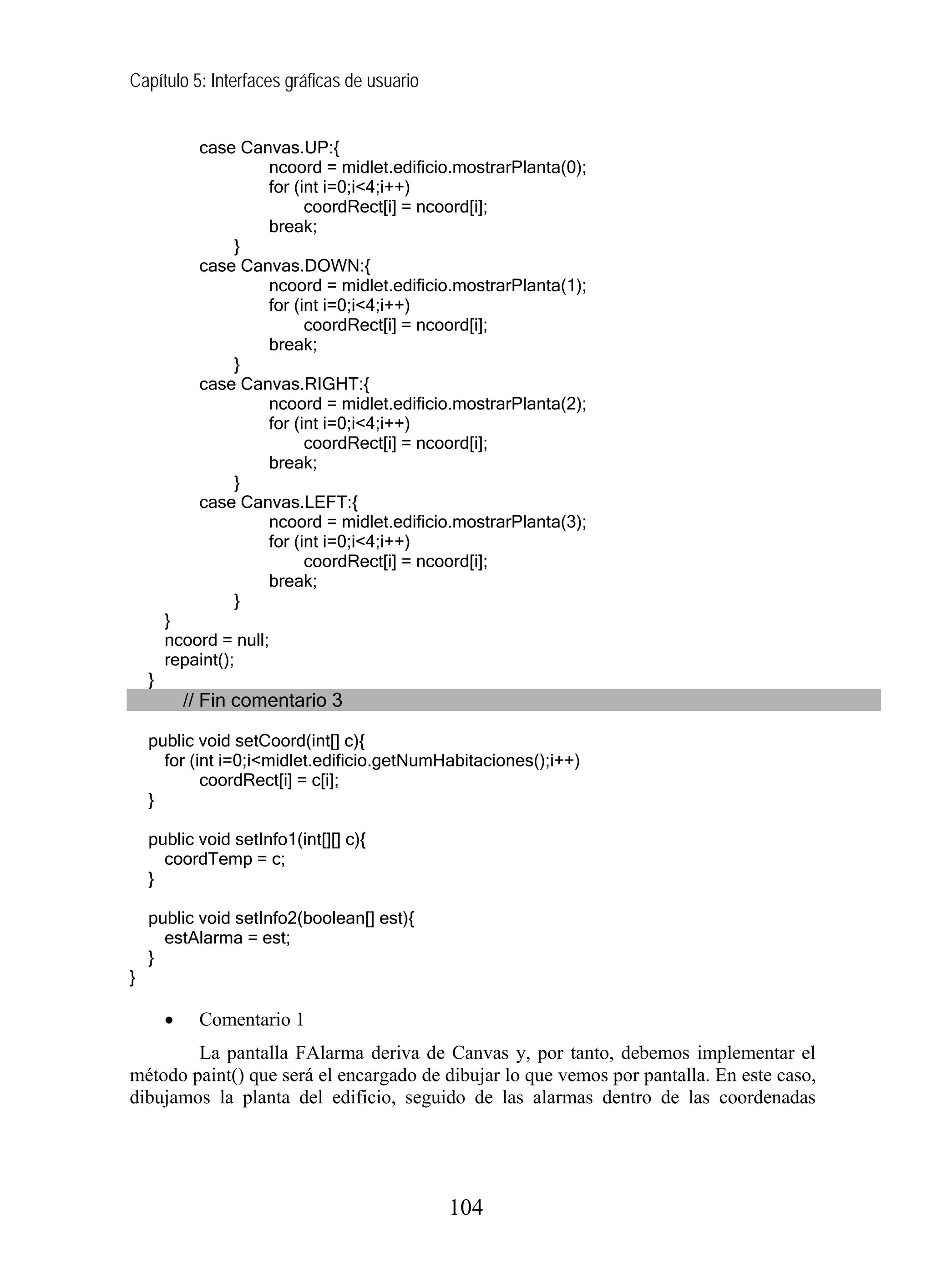 Capítulo 5: Interfaces gráficas de usuario
case Canvas.UP:{
ncoord = midlet.edificio.mostrarPlanta(0);
for (int i=0;i<4;i++)
coordRect[i] = ncoord[i];
break;
}
case Canvas.DOWN:{
ncoord = midlet.edificio.mostrarPlanta(1);
for (int i=0;i<4;i++)
coordRect[i] = ncoord[i];
break;
}
case Canvas.RIGHT:{
ncoord = midlet.edificio.mostrarPlanta(2);
for (int i=0;i<4;i++)
coordRect[i] = ncoord[i];
break;
}
case Canvas.LEFT:{
ncoord = midlet.edificio.mostrarPlanta(3);
for (int i=0;i<4;i++)
coordRect[i] = ncoord[i];
break;
}
}
ncoord = null;
repaint();
}
// Fin comentario 3
public void setCoord(int[] c){
for (int i=0;i<midlet.edificio.getNumHabitaciones();i++)
coordRect[i] = c[i];
}
public void setInfo1(int[][] c){
coordTemp = c;
}
public void setInfo2(boolean[] est){
estAlarma = est;
}
}
• Comentario 1
La pantalla FAlarma deriva de Canvas y, por tanto, debemos implementar el
método paint() que será el encargado de dibujar lo que vemos por pantalla. En este caso,
dibujamos la planta del edificio, seguido de las alarmas dentro de las coordenadas
104
 