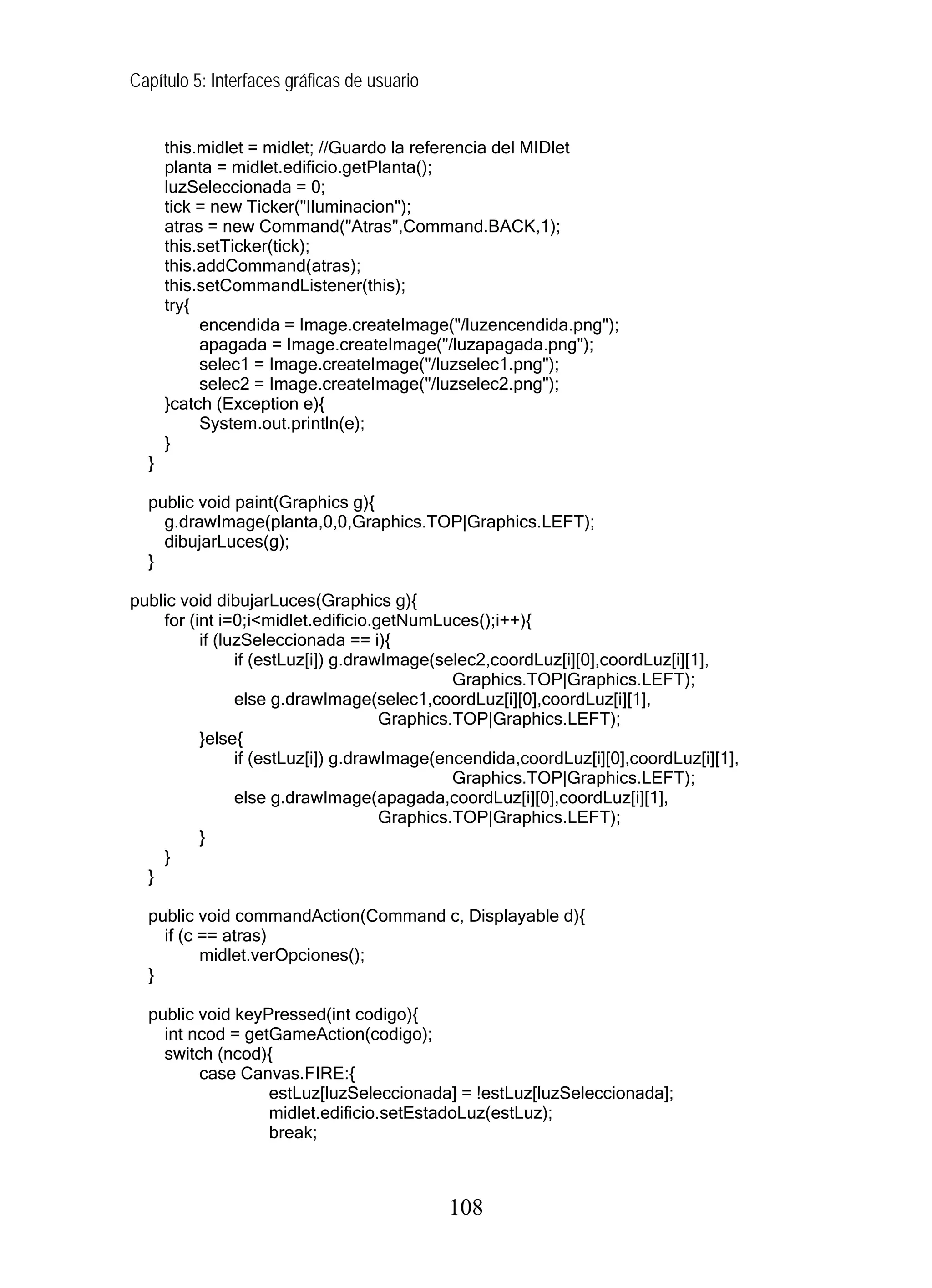 Capítulo 5: Interfaces gráficas de usuario
this.midlet = midlet; //Guardo la referencia del MIDlet
planta = midlet.edificio.getPlanta();
luzSeleccionada = 0;
tick = new Ticker("Iluminacion");
atras = new Command("Atras",Command.BACK,1);
this.setTicker(tick);
this.addCommand(atras);
this.setCommandListener(this);
try{
encendida = Image.createImage("/luzencendida.png");
apagada = Image.createImage("/luzapagada.png");
selec1 = Image.createImage("/luzselec1.png");
selec2 = Image.createImage("/luzselec2.png");
}catch (Exception e){
System.out.println(e);
}
}
public void paint(Graphics g){
g.drawImage(planta,0,0,Graphics.TOP|Graphics.LEFT);
dibujarLuces(g);
}
public void dibujarLuces(Graphics g){
for (int i=0;i<midlet.edificio.getNumLuces();i++){
if (luzSeleccionada == i){
if (estLuz[i]) g.drawImage(selec2,coordLuz[i][0],coordLuz[i][1],
Graphics.TOP|Graphics.LEFT);
else g.drawImage(selec1,coordLuz[i][0],coordLuz[i][1],
Graphics.TOP|Graphics.LEFT);
}else{
if (estLuz[i]) g.drawImage(encendida,coordLuz[i][0],coordLuz[i][1],
Graphics.TOP|Graphics.LEFT);
else g.drawImage(apagada,coordLuz[i][0],coordLuz[i][1],
Graphics.TOP|Graphics.LEFT);
}
}
}
public void commandAction(Command c, Displayable d){
if (c == atras)
midlet.verOpciones();
}
public void keyPressed(int codigo){
int ncod = getGameAction(codigo);
switch (ncod){
case Canvas.FIRE:{
estLuz[luzSeleccionada] = !estLuz[luzSeleccionada];
midlet.edificio.setEstadoLuz(estLuz);
break;
108
 