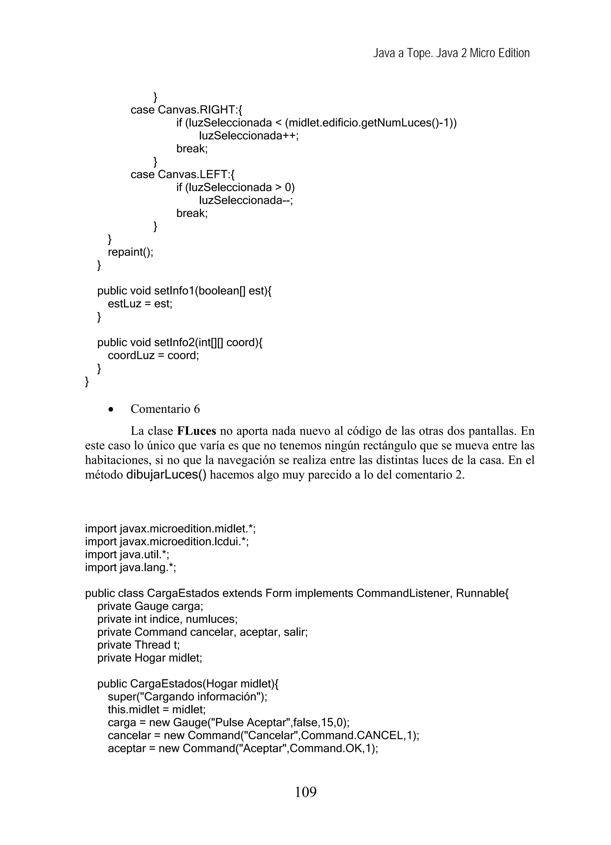 Java a Tope. Java 2 Micro Edition
}
case Canvas.RIGHT:{
if (luzSeleccionada < (midlet.edificio.getNumLuces()-1))
luzSeleccionada++;
break;
}
case Canvas.LEFT:{
if (luzSeleccionada > 0)
luzSeleccionada--;
break;
}
}
repaint();
}
public void setInfo1(boolean[] est){
estLuz = est;
}
public void setInfo2(int[][] coord){
coordLuz = coord;
}
}
• Comentario 6
La clase FLuces no aporta nada nuevo al código de las otras dos pantallas. En
este caso lo único que varía es que no tenemos ningún rectángulo que se mueva entre las
habitaciones, si no que la navegación se realiza entre las distintas luces de la casa. En el
método dibujarLuces() hacemos algo muy parecido a lo del comentario 2.
import javax.microedition.midlet.*;
import javax.microedition.lcdui.*;
import java.util.*;
import java.lang.*;
public class CargaEstados extends Form implements CommandListener, Runnable{
private Gauge carga;
private int indice, numluces;
private Command cancelar, aceptar, salir;
private Thread t;
private Hogar midlet;
public CargaEstados(Hogar midlet){
super("Cargando información");
this.midlet = midlet;
carga = new Gauge("Pulse Aceptar",false,15,0);
cancelar = new Command("Cancelar",Command.CANCEL,1);
aceptar = new Command("Aceptar",Command.OK,1);
109
 