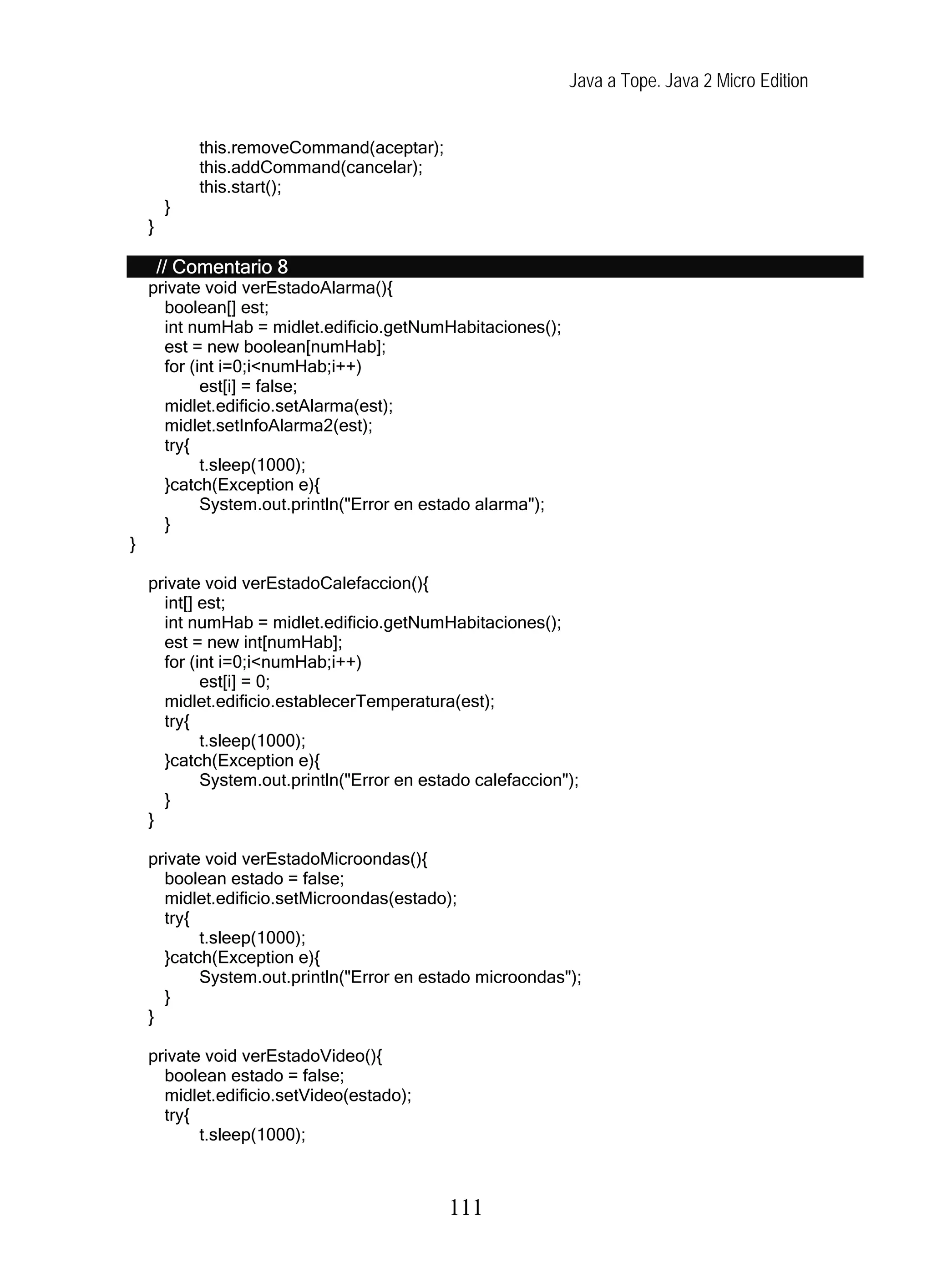 Java a Tope. Java 2 Micro Edition
this.removeCommand(aceptar);
this.addCommand(cancelar);
this.start();
}
}
// Comentario 8
private void verEstadoAlarma(){
boolean[] est;
int numHab = midlet.edificio.getNumHabitaciones();
est = new boolean[numHab];
for (int i=0;i<numHab;i++)
est[i] = false;
midlet.edificio.setAlarma(est);
midlet.setInfoAlarma2(est);
try{
t.sleep(1000);
}catch(Exception e){
System.out.println("Error en estado alarma");
}
}
private void verEstadoCalefaccion(){
int[] est;
int numHab = midlet.edificio.getNumHabitaciones();
est = new int[numHab];
for (int i=0;i<numHab;i++)
est[i] = 0;
midlet.edificio.establecerTemperatura(est);
try{
t.sleep(1000);
}catch(Exception e){
System.out.println("Error en estado calefaccion");
}
}
private void verEstadoMicroondas(){
boolean estado = false;
midlet.edificio.setMicroondas(estado);
try{
t.sleep(1000);
}catch(Exception e){
System.out.println("Error en estado microondas");
}
}
private void verEstadoVideo(){
boolean estado = false;
midlet.edificio.setVideo(estado);
try{
t.sleep(1000);
111
 