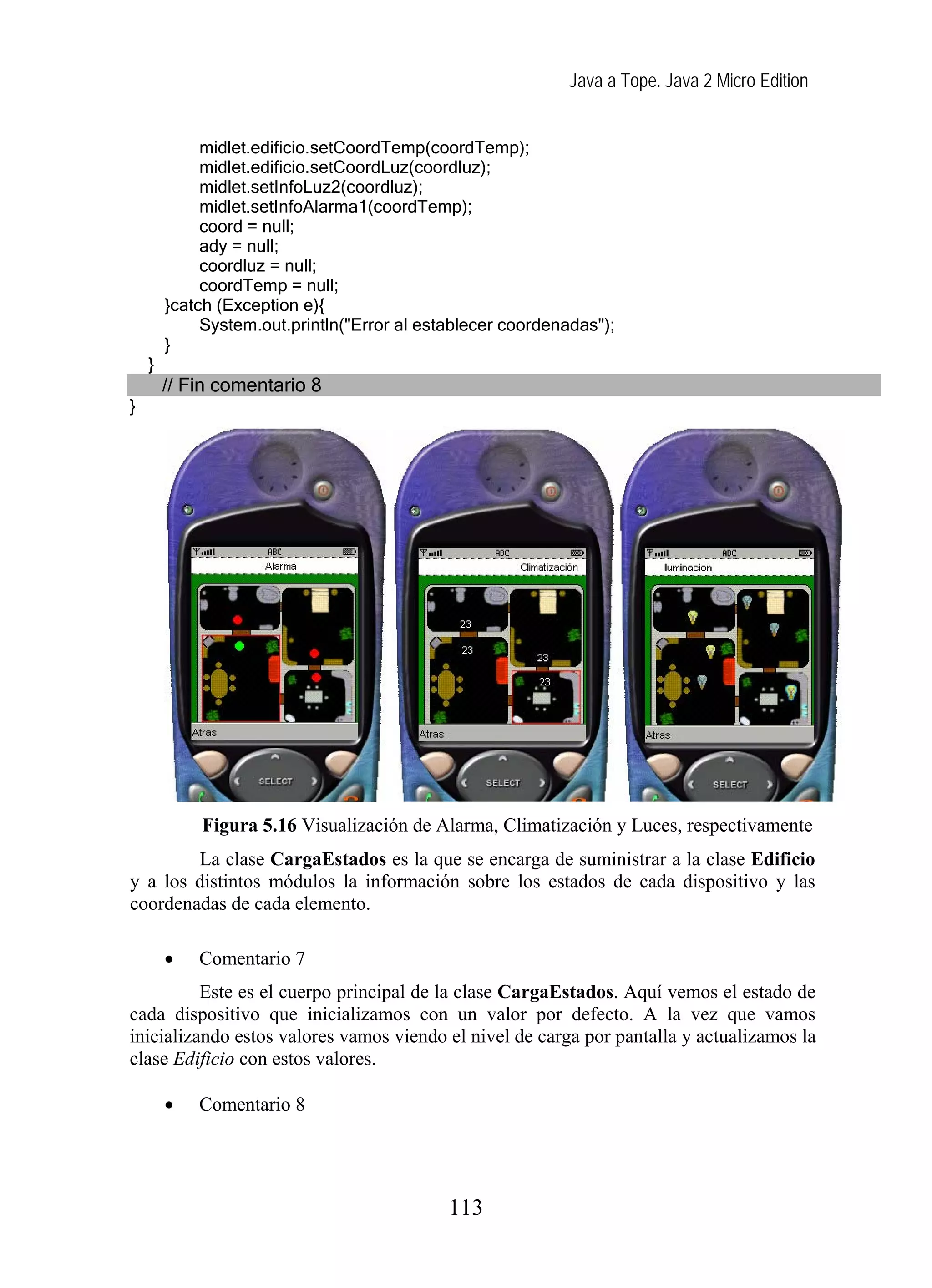 Java a Tope. Java 2 Micro Edition
midlet.edificio.setCoordTemp(coordTemp);
midlet.edificio.setCoordLuz(coordluz);
midlet.setInfoLuz2(coordluz);
midlet.setInfoAlarma1(coordTemp);
coord = null;
ady = null;
coordluz = null;
coordTemp = null;
}catch (Exception e){
System.out.println("Error al establecer coordenadas");
}
}
// Fin comentario 8
}
Figura 5.16 Visualización de Alarma, Climatización y Luces, respectivamente
La clase CargaEstados es la que se encarga de suministrar a la clase Edificio
y a los distintos módulos la información sobre los estados de cada dispositivo y las
coordenadas de cada elemento.
• Comentario 7
Este es el cuerpo principal de la clase CargaEstados. Aquí vemos el estado de
cada dispositivo que inicializamos con un valor por defecto. A la vez que vamos
inicializando estos valores vamos viendo el nivel de carga por pantalla y actualizamos la
clase Edificio con estos valores.
• Comentario 8
113
 