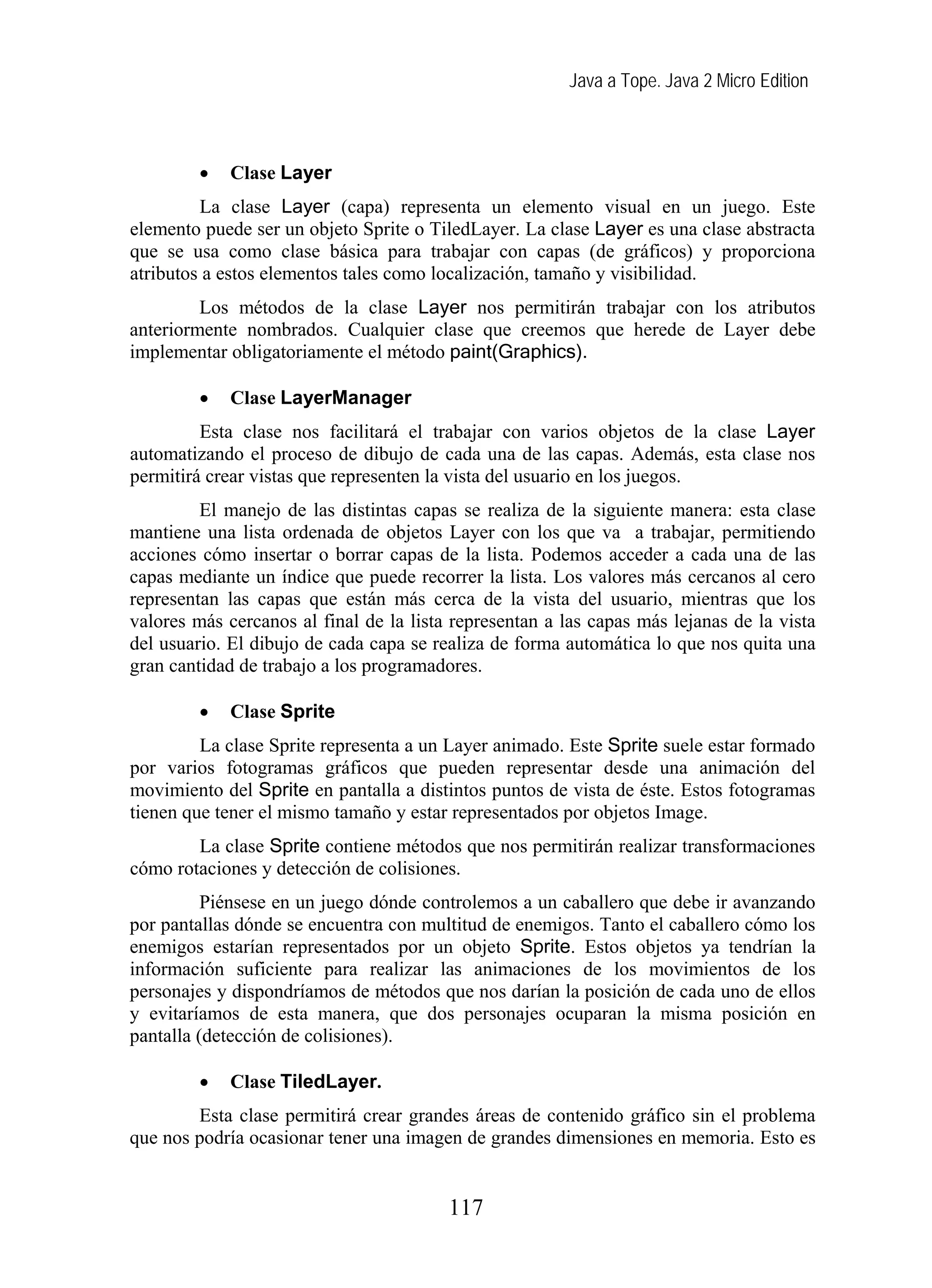 Java a Tope. Java 2 Micro Edition
• Clase Layer
La clase Layer (capa) representa un elemento visual en un juego. Este
elemento puede ser un objeto Sprite o TiledLayer. La clase Layer es una clase abstracta
que se usa como clase básica para trabajar con capas (de gráficos) y proporciona
atributos a estos elementos tales como localización, tamaño y visibilidad.
Los métodos de la clase Layer nos permitirán trabajar con los atributos
anteriormente nombrados. Cualquier clase que creemos que herede de Layer debe
implementar obligatoriamente el método paint(Graphics).
• Clase LayerManager
Esta clase nos facilitará el trabajar con varios objetos de la clase Layer
automatizando el proceso de dibujo de cada una de las capas. Además, esta clase nos
permitirá crear vistas que representen la vista del usuario en los juegos.
El manejo de las distintas capas se realiza de la siguiente manera: esta clase
mantiene una lista ordenada de objetos Layer con los que va a trabajar, permitiendo
acciones cómo insertar o borrar capas de la lista. Podemos acceder a cada una de las
capas mediante un índice que puede recorrer la lista. Los valores más cercanos al cero
representan las capas que están más cerca de la vista del usuario, mientras que los
valores más cercanos al final de la lista representan a las capas más lejanas de la vista
del usuario. El dibujo de cada capa se realiza de forma automática lo que nos quita una
gran cantidad de trabajo a los programadores.
• Clase Sprite
La clase Sprite representa a un Layer animado. Este Sprite suele estar formado
por varios fotogramas gráficos que pueden representar desde una animación del
movimiento del Sprite en pantalla a distintos puntos de vista de éste. Estos fotogramas
tienen que tener el mismo tamaño y estar representados por objetos Image.
La clase Sprite contiene métodos que nos permitirán realizar transformaciones
cómo rotaciones y detección de colisiones.
Piénsese en un juego dónde controlemos a un caballero que debe ir avanzando
por pantallas dónde se encuentra con multitud de enemigos. Tanto el caballero cómo los
enemigos estarían representados por un objeto Sprite. Estos objetos ya tendrían la
información suficiente para realizar las animaciones de los movimientos de los
personajes y dispondríamos de métodos que nos darían la posición de cada uno de ellos
y evitaríamos de esta manera, que dos personajes ocuparan la misma posición en
pantalla (detección de colisiones).
• Clase TiledLayer.
Esta clase permitirá crear grandes áreas de contenido gráfico sin el problema
que nos podría ocasionar tener una imagen de grandes dimensiones en memoria. Esto es
117
 