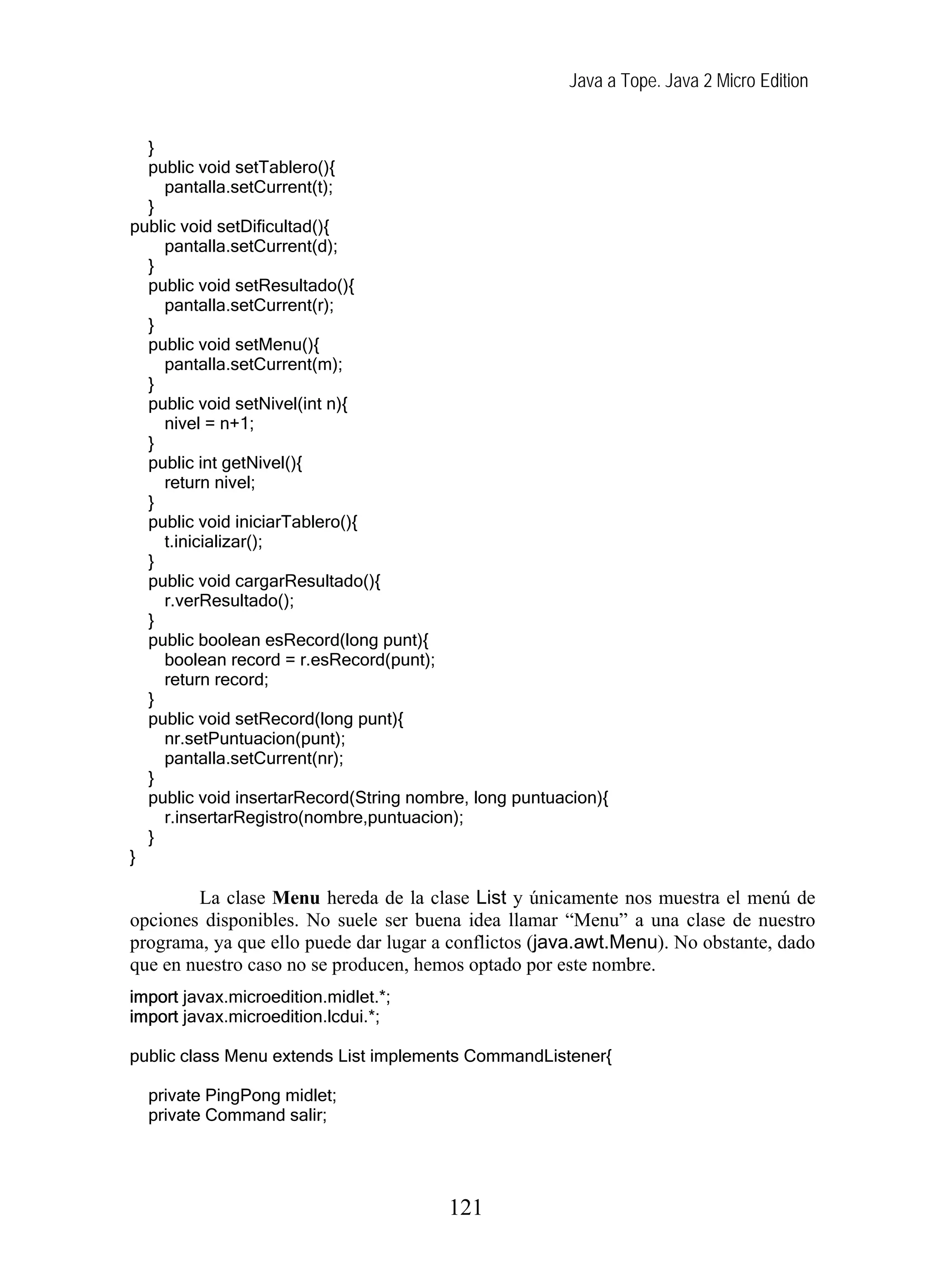 Java a Tope. Java 2 Micro Edition
}
public void setTablero(){
pantalla.setCurrent(t);
}
public void setDificultad(){
pantalla.setCurrent(d);
}
public void setResultado(){
pantalla.setCurrent(r);
}
public void setMenu(){
pantalla.setCurrent(m);
}
public void setNivel(int n){
nivel = n+1;
}
public int getNivel(){
return nivel;
}
public void iniciarTablero(){
t.inicializar();
}
public void cargarResultado(){
r.verResultado();
}
public boolean esRecord(long punt){
boolean record = r.esRecord(punt);
return record;
}
public void setRecord(long punt){
nr.setPuntuacion(punt);
pantalla.setCurrent(nr);
}
public void insertarRecord(String nombre, long puntuacion){
r.insertarRegistro(nombre,puntuacion);
}
}
La clase Menu hereda de la clase List y únicamente nos muestra el menú de
opciones disponibles. No suele ser buena idea llamar “Menu” a una clase de nuestro
programa, ya que ello puede dar lugar a conflictos (java.awt.Menu). No obstante, dado
que en nuestro caso no se producen, hemos optado por este nombre.
import javax.microedition.midlet.*;
import javax.microedition.lcdui.*;
public class Menu extends List implements CommandListener{
private PingPong midlet;
private Command salir;
121
 