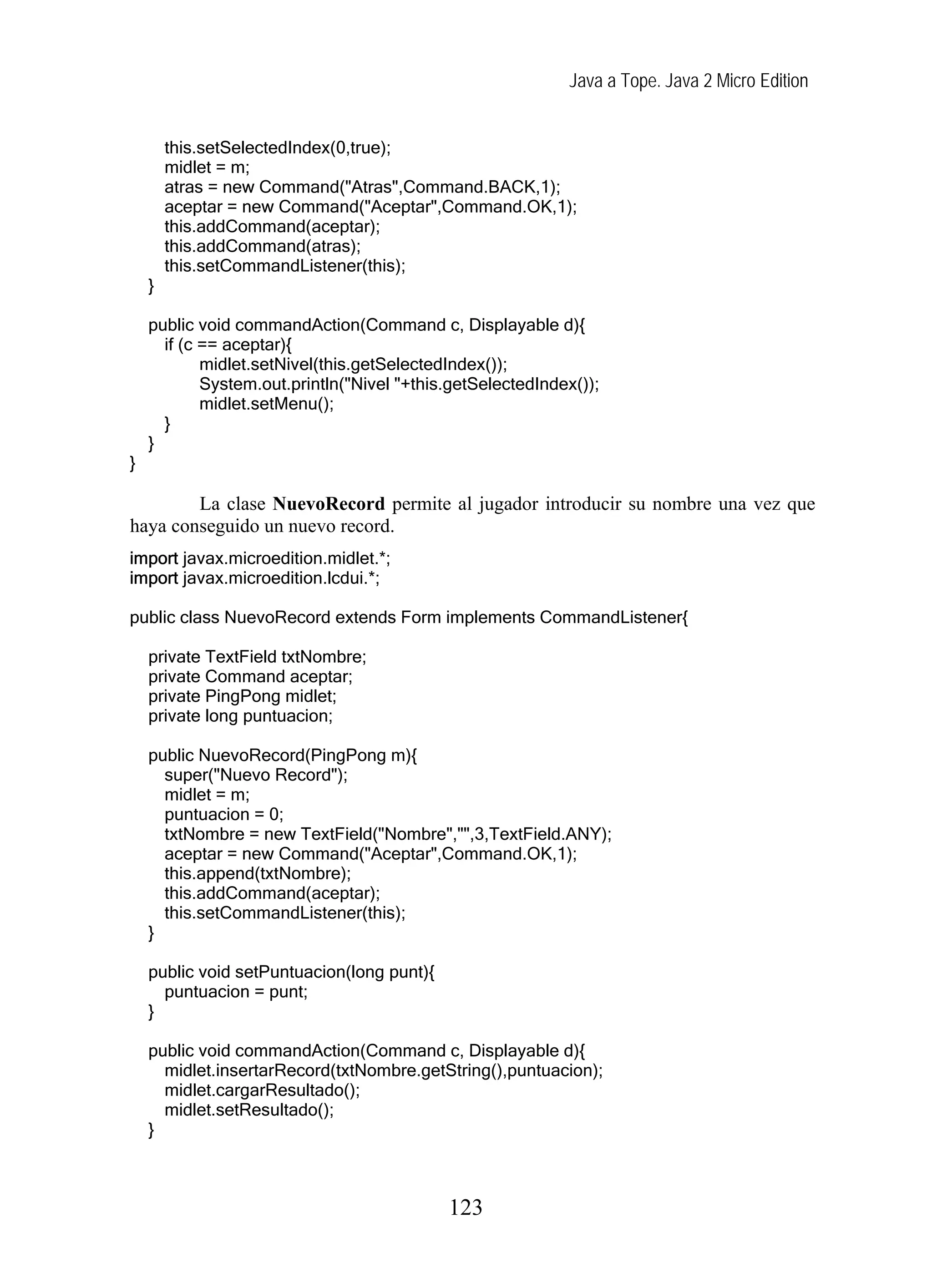 Java a Tope. Java 2 Micro Edition
this.setSelectedIndex(0,true);
midlet = m;
atras = new Command("Atras",Command.BACK,1);
aceptar = new Command("Aceptar",Command.OK,1);
this.addCommand(aceptar);
this.addCommand(atras);
this.setCommandListener(this);
}
public void commandAction(Command c, Displayable d){
if (c == aceptar){
midlet.setNivel(this.getSelectedIndex());
System.out.println("Nivel "+this.getSelectedIndex());
midlet.setMenu();
}
}
}
La clase NuevoRecord permite al jugador introducir su nombre una vez que
haya conseguido un nuevo record.
import javax.microedition.midlet.*;
import javax.microedition.lcdui.*;
public class NuevoRecord extends Form implements CommandListener{
private TextField txtNombre;
private Command aceptar;
private PingPong midlet;
private long puntuacion;
public NuevoRecord(PingPong m){
super("Nuevo Record");
midlet = m;
puntuacion = 0;
txtNombre = new TextField("Nombre","",3,TextField.ANY);
aceptar = new Command("Aceptar",Command.OK,1);
this.append(txtNombre);
this.addCommand(aceptar);
this.setCommandListener(this);
}
public void setPuntuacion(long punt){
puntuacion = punt;
}
public void commandAction(Command c, Displayable d){
midlet.insertarRecord(txtNombre.getString(),puntuacion);
midlet.cargarResultado();
midlet.setResultado();
}
123
 