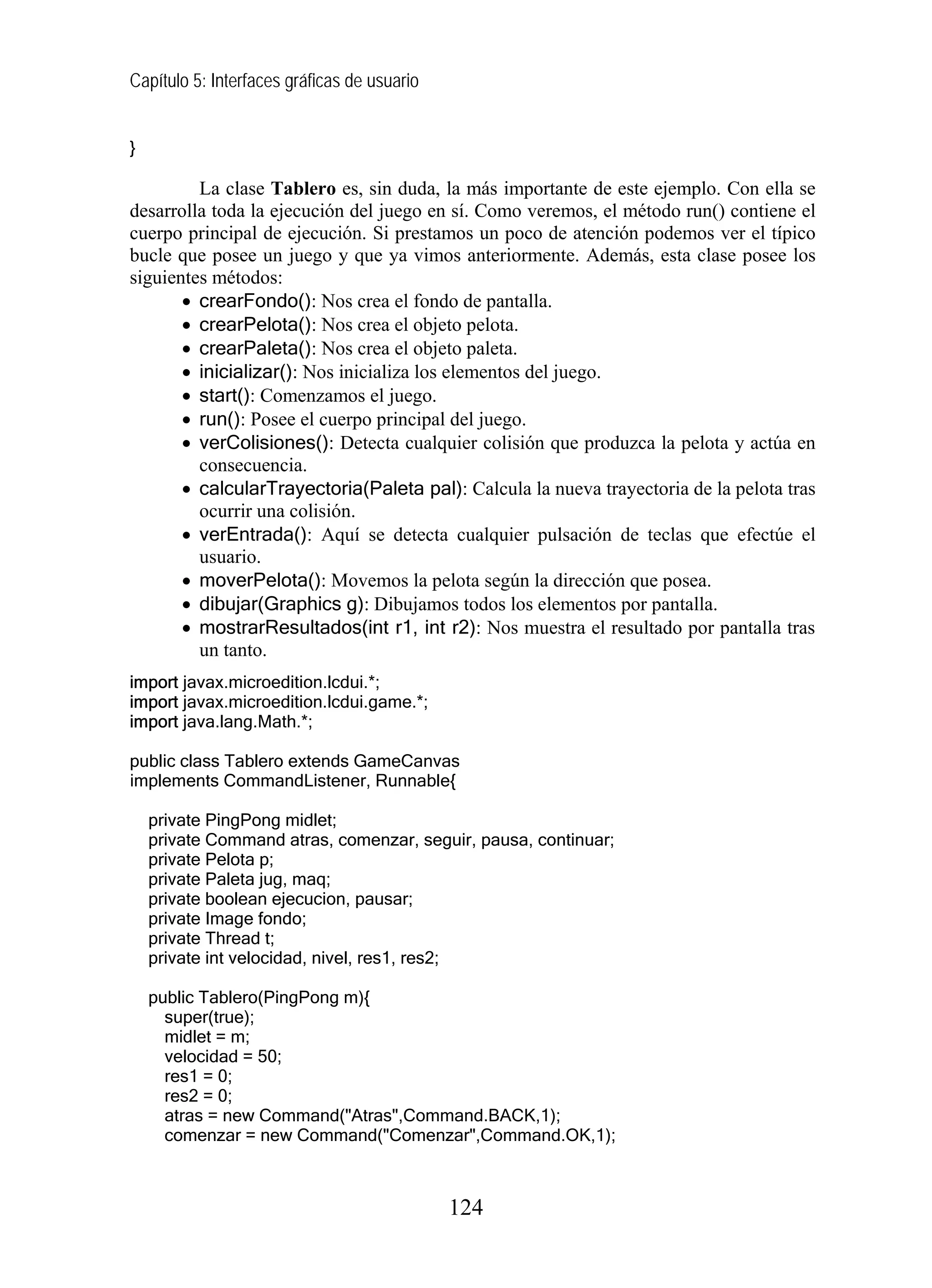Capítulo 5: Interfaces gráficas de usuario
}
La clase Tablero es, sin duda, la más importante de este ejemplo. Con ella se
desarrolla toda la ejecución del juego en sí. Como veremos, el método run() contiene el
cuerpo principal de ejecución. Si prestamos un poco de atención podemos ver el típico
bucle que posee un juego y que ya vimos anteriormente. Además, esta clase posee los
siguientes métodos:
• crearFondo(): Nos crea el fondo de pantalla.
• crearPelota(): Nos crea el objeto pelota.
• crearPaleta(): Nos crea el objeto paleta.
• inicializar(): Nos inicializa los elementos del juego.
• start(): Comenzamos el juego.
• run(): Posee el cuerpo principal del juego.
• verColisiones(): Detecta cualquier colisión que produzca la pelota y actúa en
consecuencia.
• calcularTrayectoria(Paleta pal): Calcula la nueva trayectoria de la pelota tras
ocurrir una colisión.
• verEntrada(): Aquí se detecta cualquier pulsación de teclas que efectúe el
usuario.
• moverPelota(): Movemos la pelota según la dirección que posea.
• dibujar(Graphics g): Dibujamos todos los elementos por pantalla.
• mostrarResultados(int r1, int r2): Nos muestra el resultado por pantalla tras
un tanto.
import javax.microedition.lcdui.*;
import javax.microedition.lcdui.game.*;
import java.lang.Math.*;
public class Tablero extends GameCanvas
implements CommandListener, Runnable{
private PingPong midlet;
private Command atras, comenzar, seguir, pausa, continuar;
private Pelota p;
private Paleta jug, maq;
private boolean ejecucion, pausar;
private Image fondo;
private Thread t;
private int velocidad, nivel, res1, res2;
public Tablero(PingPong m){
super(true);
midlet = m;
velocidad = 50;
res1 = 0;
res2 = 0;
atras = new Command("Atras",Command.BACK,1);
comenzar = new Command("Comenzar",Command.OK,1);
124
 