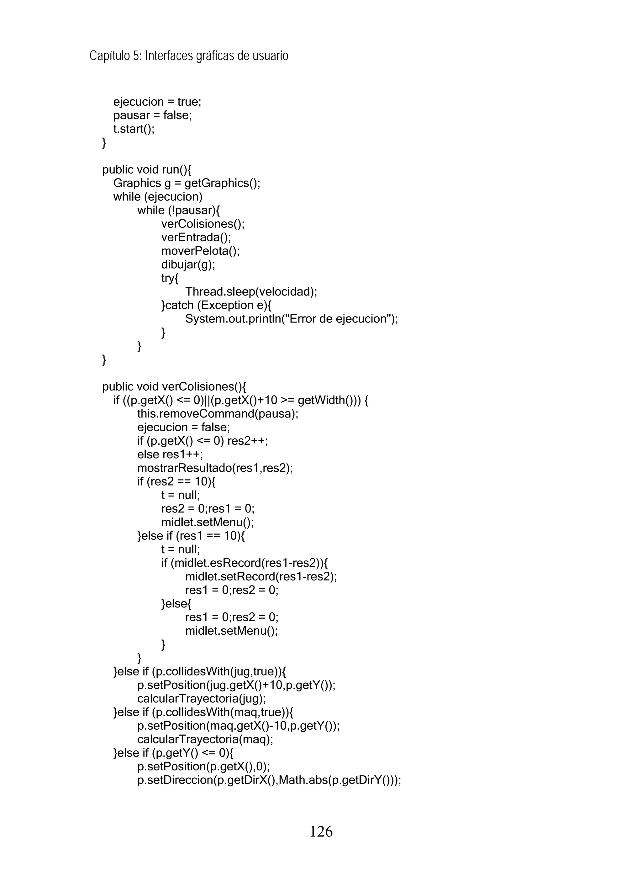 Capítulo 5: Interfaces gráficas de usuario
ejecucion = true;
pausar = false;
t.start();
}
public void run(){
Graphics g = getGraphics();
while (ejecucion)
while (!pausar){
verColisiones();
verEntrada();
moverPelota();
dibujar(g);
try{
Thread.sleep(velocidad);
}catch (Exception e){
System.out.println("Error de ejecucion");
}
}
}
public void verColisiones(){
if ((p.getX() <= 0)||(p.getX()+10 >= getWidth())) {
this.removeCommand(pausa);
ejecucion = false;
if (p.getX() <= 0) res2++;
else res1++;
mostrarResultado(res1,res2);
if (res2 == 10){
t = null;
res2 = 0;res1 = 0;
midlet.setMenu();
}else if (res1 == 10){
t = null;
if (midlet.esRecord(res1-res2)){
midlet.setRecord(res1-res2);
res1 = 0;res2 = 0;
}else{
res1 = 0;res2 = 0;
midlet.setMenu();
}
}
}else if (p.collidesWith(jug,true)){
p.setPosition(jug.getX()+10,p.getY());
calcularTrayectoria(jug);
}else if (p.collidesWith(maq,true)){
p.setPosition(maq.getX()-10,p.getY());
calcularTrayectoria(maq);
}else if (p.getY() <= 0){
p.setPosition(p.getX(),0);
p.setDireccion(p.getDirX(),Math.abs(p.getDirY()));
126
 