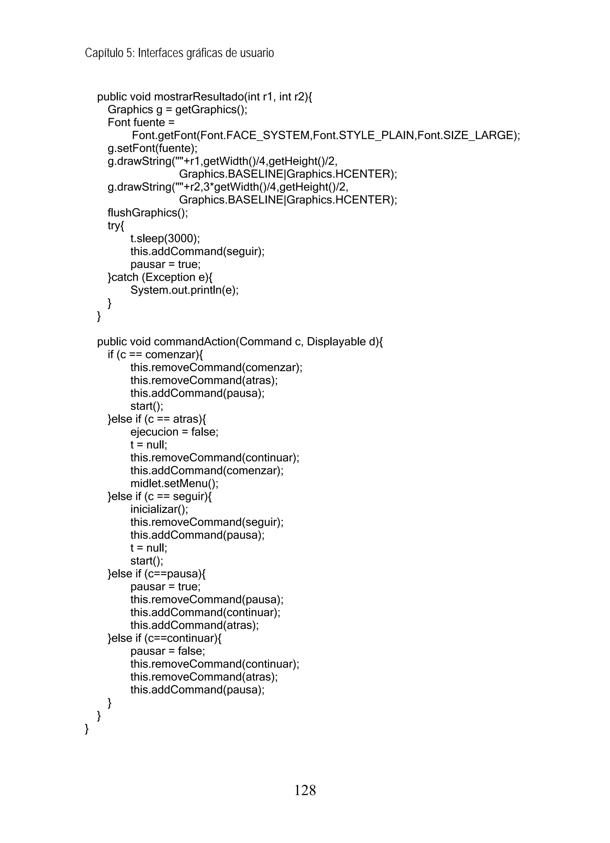 Capítulo 5: Interfaces gráficas de usuario
public void mostrarResultado(int r1, int r2){
Graphics g = getGraphics();
Font fuente =
Font.getFont(Font.FACE_SYSTEM,Font.STYLE_PLAIN,Font.SIZE_LARGE);
g.setFont(fuente);
g.drawString(""+r1,getWidth()/4,getHeight()/2,
Graphics.BASELINE|Graphics.HCENTER);
g.drawString(""+r2,3*getWidth()/4,getHeight()/2,
Graphics.BASELINE|Graphics.HCENTER);
flushGraphics();
try{
t.sleep(3000);
this.addCommand(seguir);
pausar = true;
}catch (Exception e){
System.out.println(e);
}
}
public void commandAction(Command c, Displayable d){
if (c == comenzar){
this.removeCommand(comenzar);
this.removeCommand(atras);
this.addCommand(pausa);
start();
}else if (c == atras){
ejecucion = false;
t = null;
this.removeCommand(continuar);
this.addCommand(comenzar);
midlet.setMenu();
}else if (c == seguir){
inicializar();
this.removeCommand(seguir);
this.addCommand(pausa);
t = null;
start();
}else if (c==pausa){
pausar = true;
this.removeCommand(pausa);
this.addCommand(continuar);
this.addCommand(atras);
}else if (c==continuar){
pausar = false;
this.removeCommand(continuar);
this.removeCommand(atras);
this.addCommand(pausa);
}
}
}
128
 