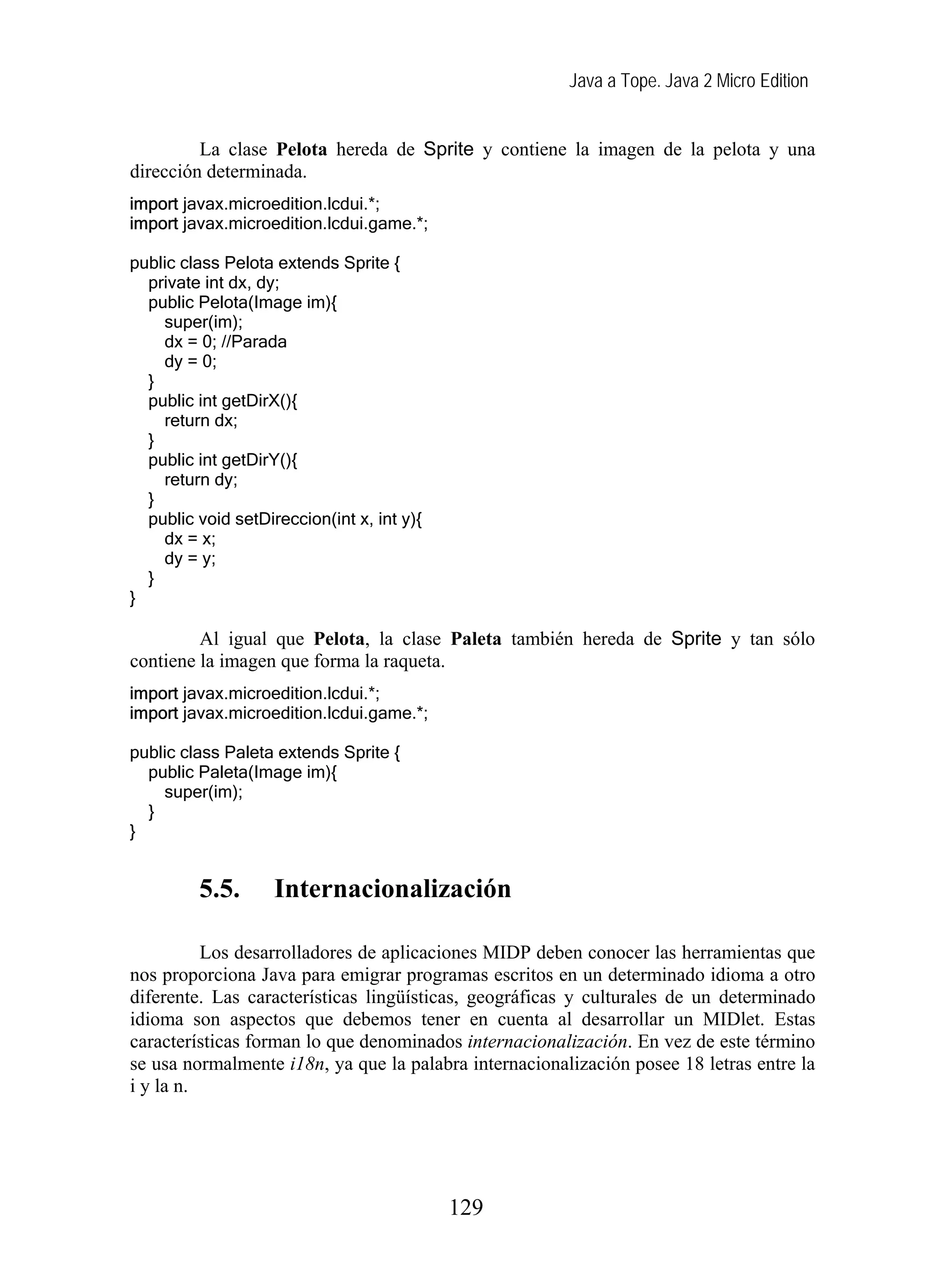 Java a Tope. Java 2 Micro Edition
La clase Pelota hereda de Sprite y contiene la imagen de la pelota y una
dirección determinada.
import javax.microedition.lcdui.*;
import javax.microedition.lcdui.game.*;
public class Pelota extends Sprite {
private int dx, dy;
public Pelota(Image im){
super(im);
dx = 0; //Parada
dy = 0;
}
public int getDirX(){
return dx;
}
public int getDirY(){
return dy;
}
public void setDireccion(int x, int y){
dx = x;
dy = y;
}
}
Al igual que Pelota, la clase Paleta también hereda de Sprite y tan sólo
contiene la imagen que forma la raqueta.
import javax.microedition.lcdui.*;
import javax.microedition.lcdui.game.*;
public class Paleta extends Sprite {
public Paleta(Image im){
super(im);
}
}
5.5. Internacionalización
Los desarrolladores de aplicaciones MIDP deben conocer las herramientas que
nos proporciona Java para emigrar programas escritos en un determinado idioma a otro
diferente. Las características lingüísticas, geográficas y culturales de un determinado
idioma son aspectos que debemos tener en cuenta al desarrollar un MIDlet. Estas
características forman lo que denominados internacionalización. En vez de este término
se usa normalmente i18n, ya que la palabra internacionalización posee 18 letras entre la
i y la n.
129
 