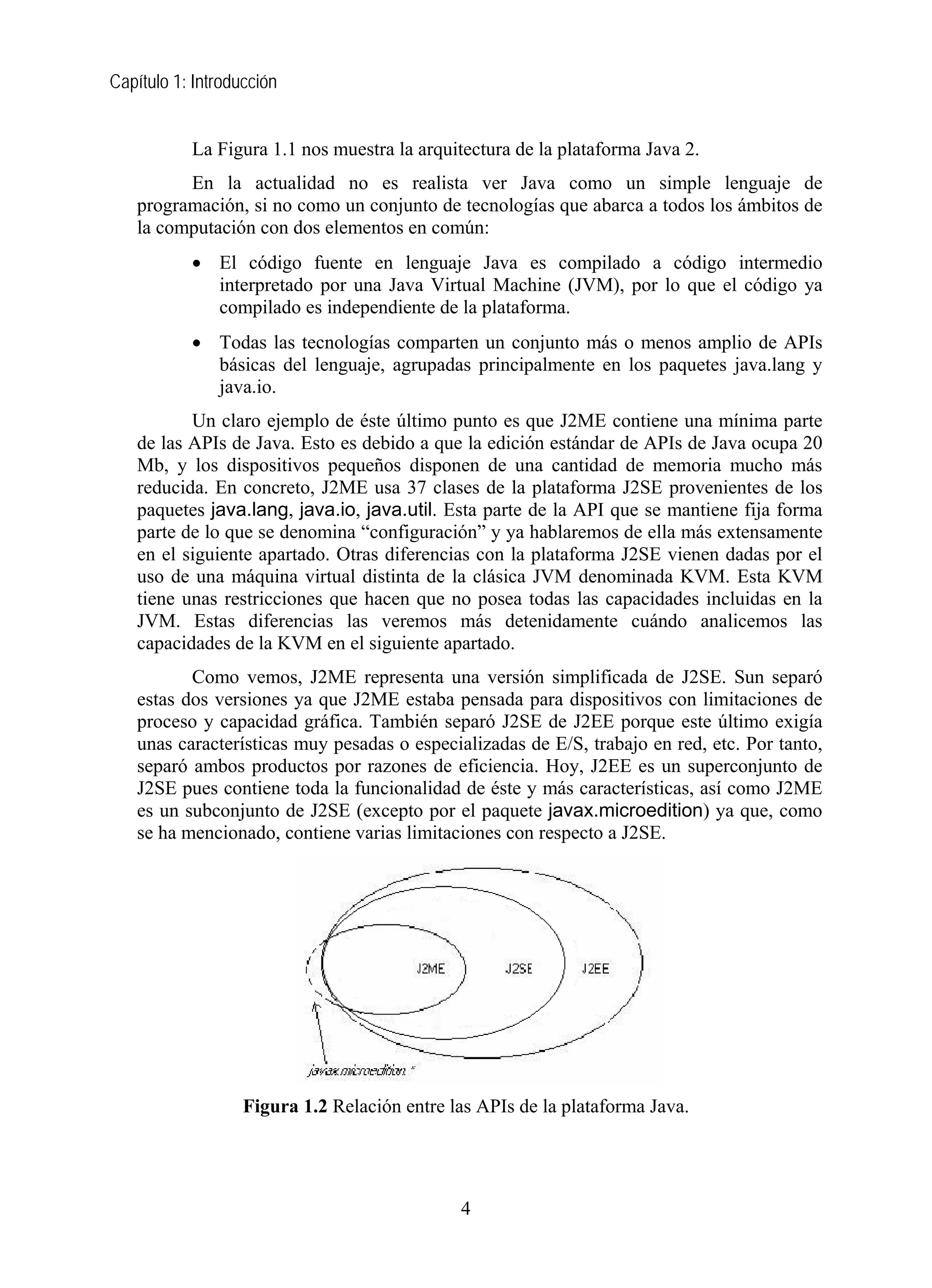 Capítulo 1: Introducción
La Figura 1.1 nos muestra la arquitectura de la plataforma Java 2.
En la actualidad no es realista ver Java como un simple lenguaje de
programación, si no como un conjunto de tecnologías que abarca a todos los ámbitos de
la computación con dos elementos en común:
• El código fuente en lenguaje Java es compilado a código intermedio
interpretado por una Java Virtual Machine (JVM), por lo que el código ya
compilado es independiente de la plataforma.
• Todas las tecnologías comparten un conjunto más o menos amplio de APIs
básicas del lenguaje, agrupadas principalmente en los paquetes java.lang y
java.io.
Un claro ejemplo de éste último punto es que J2ME contiene una mínima parte
de las APIs de Java. Esto es debido a que la edición estándar de APIs de Java ocupa 20
Mb, y los dispositivos pequeños disponen de una cantidad de memoria mucho más
reducida. En concreto, J2ME usa 37 clases de la plataforma J2SE provenientes de los
paquetes java.lang, java.io, java.util. Esta parte de la API que se mantiene fija forma
parte de lo que se denomina “configuración” y ya hablaremos de ella más extensamente
en el siguiente apartado. Otras diferencias con la plataforma J2SE vienen dadas por el
uso de una máquina virtual distinta de la clásica JVM denominada KVM. Esta KVM
tiene unas restricciones que hacen que no posea todas las capacidades incluidas en la
JVM. Estas diferencias las veremos más detenidamente cuándo analicemos las
capacidades de la KVM en el siguiente apartado.
Como vemos, J2ME representa una versión simplificada de J2SE. Sun separó
estas dos versiones ya que J2ME estaba pensada para dispositivos con limitaciones de
proceso y capacidad gráfica. También separó J2SE de J2EE porque este último exigía
unas características muy pesadas o especializadas de E/S, trabajo en red, etc. Por tanto,
separó ambos productos por razones de eficiencia. Hoy, J2EE es un superconjunto de
J2SE pues contiene toda la funcionalidad de éste y más características, así como J2ME
es un subconjunto de J2SE (excepto por el paquete javax.microedition) ya que, como
se ha mencionado, contiene varias limitaciones con respecto a J2SE.
Figura 1.2 Relación entre las APIs de la plataforma Java.
4
 