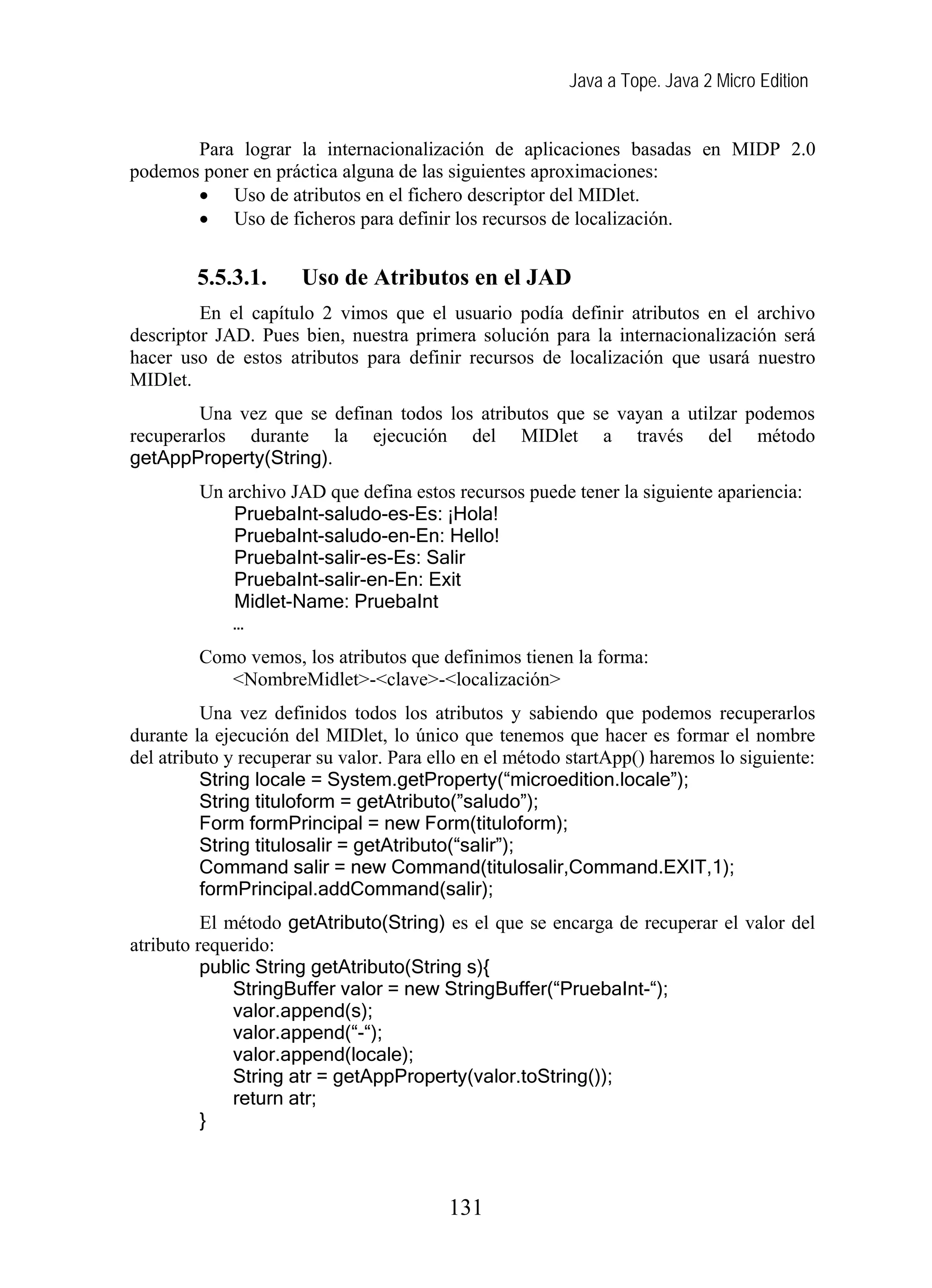Java a Tope. Java 2 Micro Edition
Para lograr la internacionalización de aplicaciones basadas en MIDP 2.0
podemos poner en práctica alguna de las siguientes aproximaciones:
• Uso de atributos en el fichero descriptor del MIDlet.
• Uso de ficheros para definir los recursos de localización.
5.5.3.1. Uso de Atributos en el JAD
En el capítulo 2 vimos que el usuario podía definir atributos en el archivo
descriptor JAD. Pues bien, nuestra primera solución para la internacionalización será
hacer uso de estos atributos para definir recursos de localización que usará nuestro
MIDlet.
Una vez que se definan todos los atributos que se vayan a utilzar podemos
recuperarlos durante la ejecución del MIDlet a través del método
getAppProperty(String).
Un archivo JAD que defina estos recursos puede tener la siguiente apariencia:
PruebaInt-saludo-es-Es: ¡Hola!
PruebaInt-saludo-en-En: Hello!
PruebaInt-salir-es-Es: Salir
PruebaInt-salir-en-En: Exit
Midlet-Name: PruebaInt
…
Como vemos, los atributos que definimos tienen la forma:
<NombreMidlet>-<clave>-<localización>
Una vez definidos todos los atributos y sabiendo que podemos recuperarlos
durante la ejecución del MIDlet, lo único que tenemos que hacer es formar el nombre
del atributo y recuperar su valor. Para ello en el método startApp() haremos lo siguiente:
String locale = System.getProperty(“microedition.locale”);
String tituloform = getAtributo(”saludo”);
Form formPrincipal = new Form(tituloform);
String titulosalir = getAtributo(“salir”);
Command salir = new Command(titulosalir,Command.EXIT,1);
formPrincipal.addCommand(salir);
El método getAtributo(String) es el que se encarga de recuperar el valor del
atributo requerido:
public String getAtributo(String s){
StringBuffer valor = new StringBuffer(“PruebaInt-“);
valor.append(s);
valor.append(“-“);
valor.append(locale);
String atr = getAppProperty(valor.toString());
return atr;
}
131
 