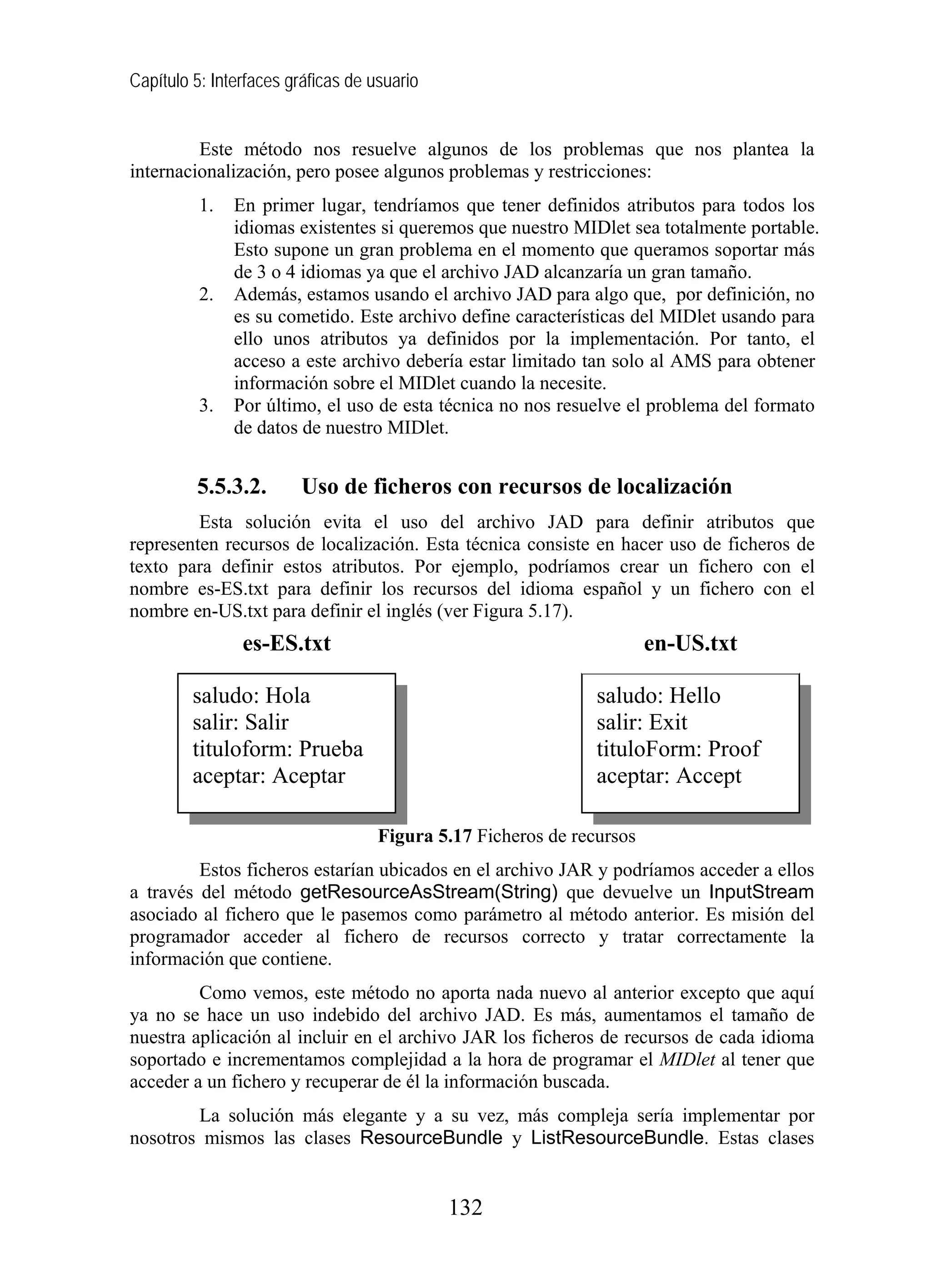 Capítulo 5: Interfaces gráficas de usuario
Este método nos resuelve algunos de los problemas que nos plantea la
internacionalización, pero posee algunos problemas y restricciones:
1. En primer lugar, tendríamos que tener definidos atributos para todos los
idiomas existentes si queremos que nuestro MIDlet sea totalmente portable.
Esto supone un gran problema en el momento que queramos soportar más
de 3 o 4 idiomas ya que el archivo JAD alcanzaría un gran tamaño.
2. Además, estamos usando el archivo JAD para algo que, por definición, no
es su cometido. Este archivo define características del MIDlet usando para
ello unos atributos ya definidos por la implementación. Por tanto, el
acceso a este archivo debería estar limitado tan solo al AMS para obtener
información sobre el MIDlet cuando la necesite.
3. Por último, el uso de esta técnica no nos resuelve el problema del formato
de datos de nuestro MIDlet.
5.5.3.2. Uso de ficheros con recursos de localización
Esta solución evita el uso del archivo JAD para definir atributos que
representen recursos de localización. Esta técnica consiste en hacer uso de ficheros de
texto para definir estos atributos. Por ejemplo, podríamos crear un fichero con el
nombre es-ES.txt para definir los recursos del idioma español y un fichero con el
nombre en-US.txt para definir el inglés (ver Figura 5.17).
Figura 5.17 Ficheros de recursos
Estos ficheros estarían ubicados en el archivo JAR y podríamos acceder a ellos
a través del método getResourceAsStream(String) que devuelve un InputStream
asociado al fichero que le pasemos como parámetro al método anterior. Es misión del
programador acceder al fichero de recursos correcto y tratar correctamente la
información que contiene.
Como vemos, este método no aporta nada nuevo al anterior excepto que aquí
ya no se hace un uso indebido del archivo JAD. Es más, aumentamos el tamaño de
nuestra aplicación al incluir en el archivo JAR los ficheros de recursos de cada idioma
soportado e incrementamos complejidad a la hora de programar el MIDlet al tener que
acceder a un fichero y recuperar de él la información buscada.
La solución más elegante y a su vez, más compleja sería implementar por
nosotros mismos las clases ResourceBundle y ListResourceBundle. Estas clases
saludo: Hola
salir: Salir
tituloform: Prueba
aceptar: Aceptar
es-ES.txt en-US.txt
saludo: Hello
salir: Exit
tituloForm: Proof
aceptar: Accept
132
 