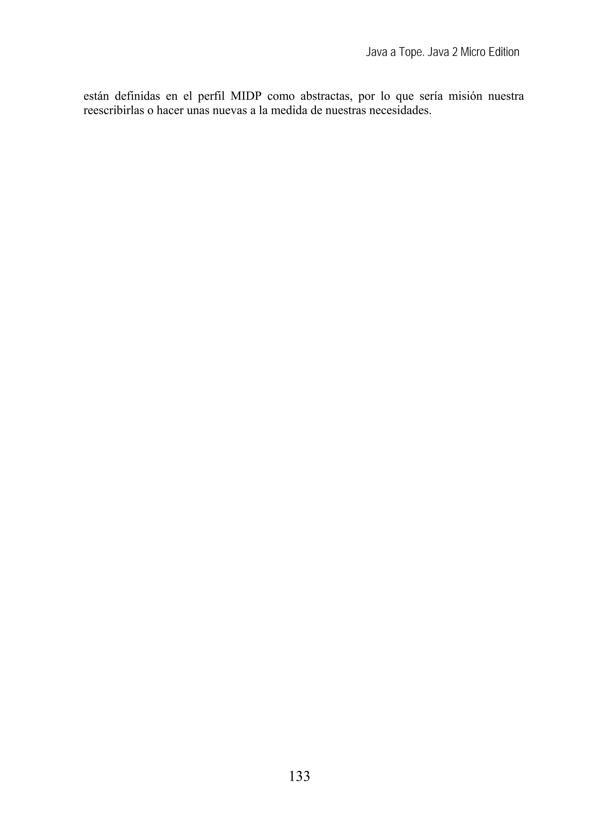 Java a Tope. Java 2 Micro Edition
están definidas en el perfil MIDP como abstractas, por lo que sería misión nuestra
reescribirlas o hacer unas nuevas a la medida de nuestras necesidades.
133
 