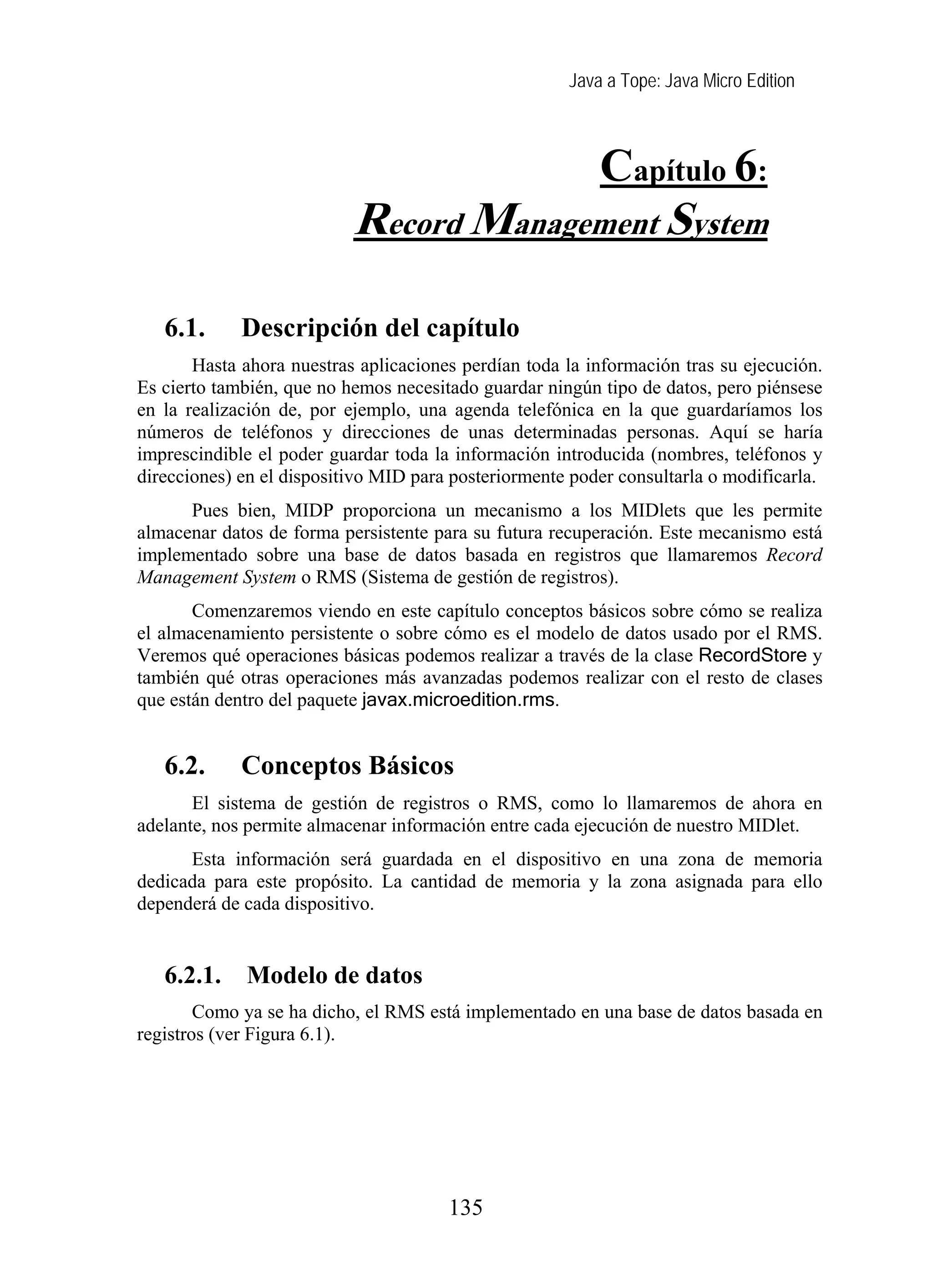 Java a Tope: Java Micro Edition
Capítulo 6:
Record Management Syst me
6. Record management system
6.1. Descripción del capítulo
Hasta ahora nuestras aplicaciones perdían toda la información tras su ejecución.
Es cierto también, que no hemos necesitado guardar ningún tipo de datos, pero piénsese
en la realización de, por ejemplo, una agenda telefónica en la que guardaríamos los
números de teléfonos y direcciones de unas determinadas personas. Aquí se haría
imprescindible el poder guardar toda la información introducida (nombres, teléfonos y
direcciones) en el dispositivo MID para posteriormente poder consultarla o modificarla.
Pues bien, MIDP proporciona un mecanismo a los MIDlets que les permite
almacenar datos de forma persistente para su futura recuperación. Este mecanismo está
implementado sobre una base de datos basada en registros que llamaremos Record
Management System o RMS (Sistema de gestión de registros).
Comenzaremos viendo en este capítulo conceptos básicos sobre cómo se realiza
el almacenamiento persistente o sobre cómo es el modelo de datos usado por el RMS.
Veremos qué operaciones básicas podemos realizar a través de la clase RecordStore y
también qué otras operaciones más avanzadas podemos realizar con el resto de clases
que están dentro del paquete javax.microedition.rms.
6.2. Conceptos Básicos
El sistema de gestión de registros o RMS, como lo llamaremos de ahora en
adelante, nos permite almacenar información entre cada ejecución de nuestro MIDlet.
Esta información será guardada en el dispositivo en una zona de memoria
dedicada para este propósito. La cantidad de memoria y la zona asignada para ello
dependerá de cada dispositivo.
6.2.1. Modelo de datos
Como ya se ha dicho, el RMS está implementado en una base de datos basada en
registros (ver Figura 6.1).
135
 